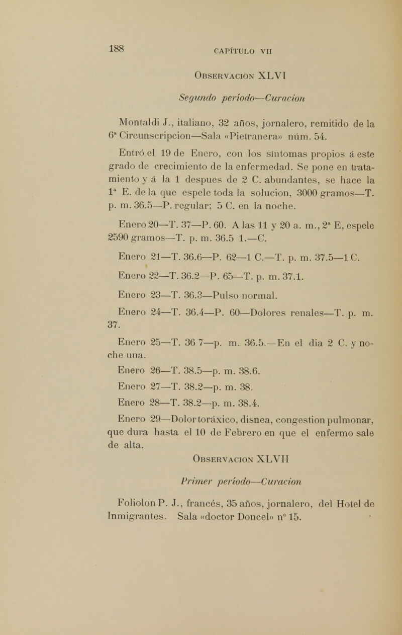 Observación XLVI Segundo período—Curación Montaldi J., italiano, 32 años, jornalero, remitido de la 6a Circunscripción—Sala «Pietranera» núm. 54. Entró el 19 de Enero, con los síntomas propios á este grado de crecimiento de la enfermedad. Se pone en trata- miento y á la 1 después de 2 C. abundantes, se hace la Ia E. de la que espele toda la solución, 3000 gramos—T. p. m. 36.5—P. regular; 5 C. en la noche. Enero 20—T. 37—P. 60. A las 11 y 20 a. m., 2a E, espele 2590 gramos—T. p. m. 36.5 1.—C. Enero 21—T. 36.6—P. 62—1 C—T. p. m. 37.5—1 C. Enero 22—T. 36.2—P. 65—T. p. m. 37.1. Enero 23—T. 36.3—Pulso normal. Enero 24—T. 36.4—P. 60—Dolores renales—T. p. m. 37. Enero 25—T. 36 7—p. m. 36.5.—En el dia 2 C. y no- che una. Enero 26—T. 38.5—p. m. 38.6. Enero 27—T. 38.2—p. m. 38. Enero 28—T. 38.2—p. m. 38.4. Enero 29—Dolor toráxico, disnea, congestión pulmonar, que dura hasta el 10 de Febrero en que el enfermo sale de alta. Observación XLVII Primer período—Curación FoliolonP. J., francés, 35 años, jornalero, del Hotel de Inmigrantes. Sala «doctor Doncel» n° 15.