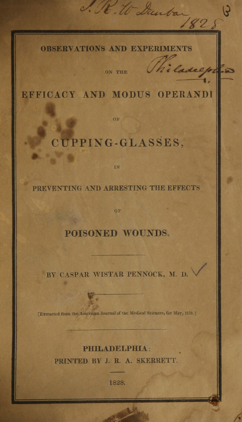 — I, —* EFFICACY AND MODUS OPERANDI OF CUPPING-GLASSES, IN PREVENTING AND ARRESTING THE EFFECTS POISONED WOUNDS. BY CASPAR WISTAR PENNOCK NNOCK, M. D. V ^ [Extracted from the-American Journal of the Medical Sciences, for May, 1828.] PHILADELPHIA: PRINTED BY J. R. A. SKERRETT. 1828. ^SMI