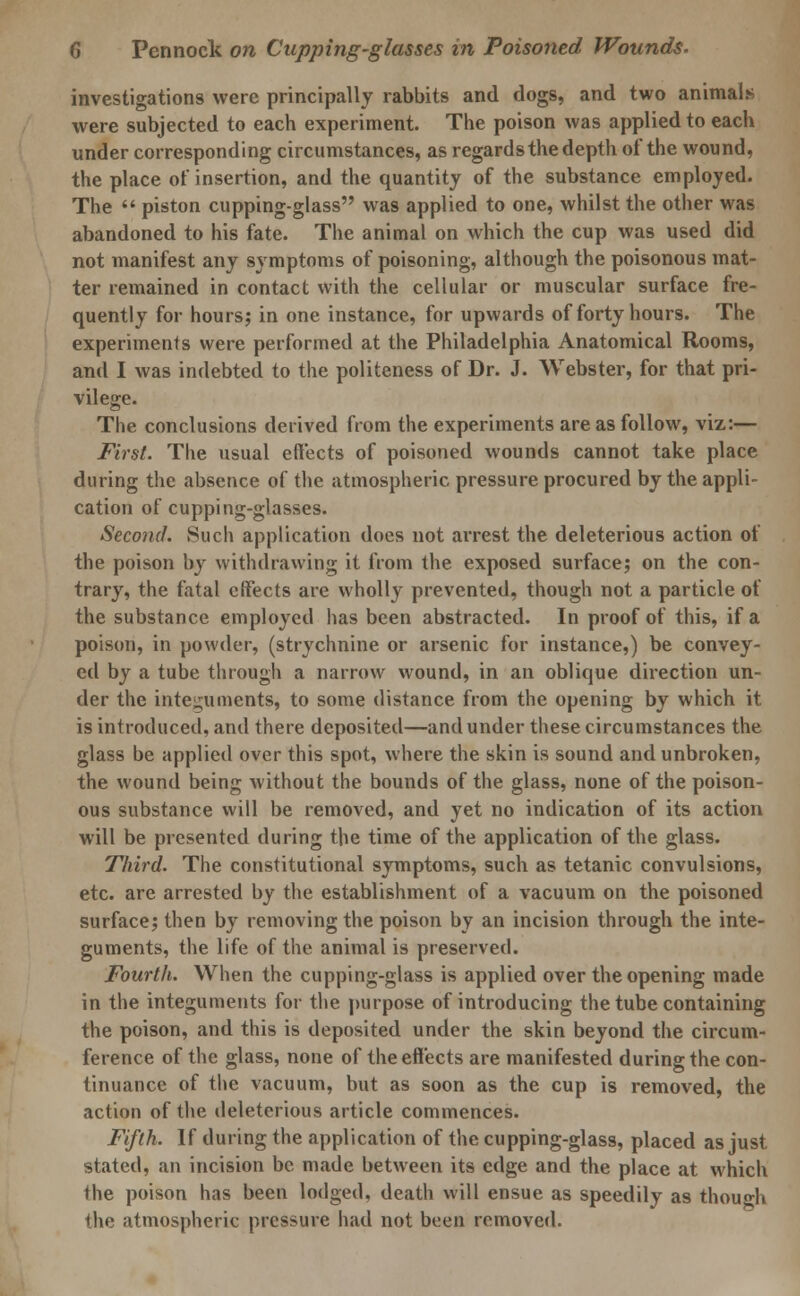 investigations were principally rabbits and dogs, and two animals were subjected to each experiment. The poison was applied to each under corresponding circumstances, as regards the depth of the wound, the place of insertion, and the quantity of the substance employed. The  piston cupping-glass was applied to one, whilst the other was abandoned to his fate. The animal on which the cup was used did not manifest any symptoms of poisoning, although the poisonous mat- ter remained in contact with the cellular or muscular surface fre- quently for hours; in one instance, for upwards of forty hours. The experiments were performed at the Philadelphia Anatomical Rooms, and I was indebted to the politeness of Dr. J. Webster, for that pri- vilege. The conclusions derived from the experiments are as follow, viz:— First. The usual effects of poisoned wounds cannot take place during the absence of the atmospheric pressure procured by the appli- cation of cupping-glasses. Second. Such application does not arrest the deleterious action of the poison by withdrawing it from the exposed surface; on the con- trary, the fatal effects are wholly prevented, though not a particle of the substance employed has been abstracted. In proof of this, if a poison, in powder, (strychnine or arsenic for instance,) be convey- ed by a tube through a narrow wound, in an oblique direction un- der the integuments, to some distance from the opening by which it is introduced, and there deposited—and under these circumstances the glass be applied over this spot, where the skin is sound and unbroken, the wound being without the bounds of the glass, none of the poison- ous substance will be removed, and yet no indication of its action will be presented during the time of the application of the glass. Third. The constitutional symptoms, such as tetanic convulsions, etc. are arrested by the establishment of a vacuum on the poisoned surface; then by removing the poison by an incision through the inte- guments, the life of the animal is preserved. Fourth. When the cupping-glass is applied over the opening made in the integuments for the purpose of introducing the tube containing the poison, and this is deposited under the skin beyond the circum- ference of the glass, none of the effects are manifested during the con- tinuance of the vacuum, but as soon as the cup is removed, the action of the deleterious article commences. Fifth. If during the application of the cupping-glass, placed as just stated, an incision be made between its edge and the place at which the poison has been lodged, death will ensue as speedily as thoujjh the atmospheric pressure had not been removed.