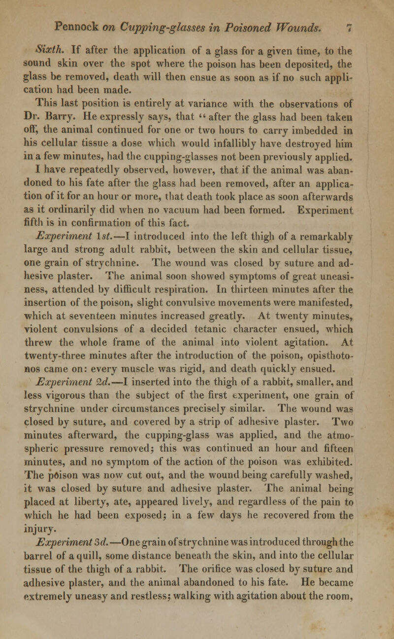 Sixth. If after the application of a glass for a given time, to the sound skin over the spot where the poison has been deposited, the glass be removed, death will then ensue as soon as if no such appli- cation had been made. This last position is entirely at variance with the observations of Dr. Barry. He expressly says, that  after the glass had been taken off, the animal continued for one or two hours to carry imbedded in his cellular tissue a dose which would infallibly have destroyed him in a few minutes, had the cupping-glasses not been previously applied. I have repeatedly observed, however, that if the animal was aban- doned to his fate after the glass had been removed, after an applica- tion of it for an hour or more, that death took place as soon afterwards as it ordinarily did when no vacuum had been formed. Experiment fifth is in confirmation of this fact. Experiment 1st.—I introduced into the left thigh of a remarkably large and strong adult rabbit, between the skin and cellular tissue, one grain of strychnine. The wound was closed by suture and ad- hesive plaster. The animal soon showed symptoms of great uneasi- ness, attended by difficult respiration. In thirteen minutes after the insertion of the poison, slight convulsive movements were manifested, which at seventeen minutes increased greatly. At twenty minutes, violent convulsions of a decided tetanic character ensued, which threw the whole frame of the animal into violent agitation. At twenty-three minutes after the introduction of the poison, opisthoto- nos came on: every muscle was rigid, and death quickly ensued. Experiment 2d.—I inserted into the thigh of a rabbit, smaller, and less vigorous than the subject of the first experiment, one grain of strychnine under circumstances precisely similar. The wound was closed by suture, and covered by a strip of adhesive plaster. Two minutes afterward, the cupping-glass was applied, and the atmo- spheric pressure removed; this was continued an hour and fifteen minutes, and no symptom of the action of the poison was exhibited. The poison was now cut out, and the wound being carefully washed, it was closed by suture and adhesive plaster. The animal being placed at liberty, ate, appeared lively, and regardless of the pain to which he had been exposed; in a few days he recovered from the injury. Experiment 3d. —One grain of strychnine was introduced through the barrel of a quill, some distance beneath the skin, and into the cellular tissue of the thigh of a rabbit. The orifice was closed by suture and adhesive plaster, and the animal abandoned to his fate. He became extremely uneasy and restless; walking with agitation about the room,