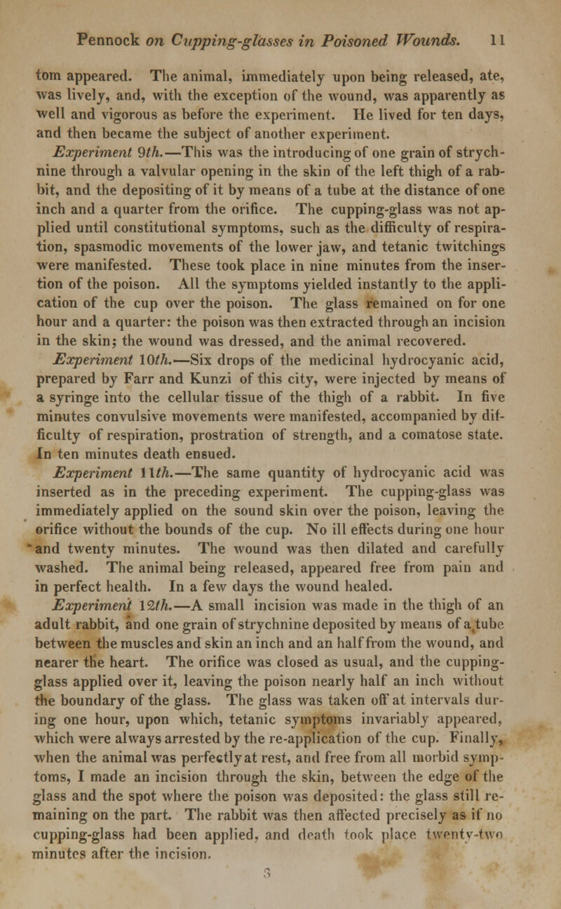 torn appeared. The animal, immediately upon being released, ate, was lively, and, with the exception of the wound, was apparently as well and vigorous as before the experiment. He lived for ten days, and then became the subject of another experiment. Experiment 9th.—This was the introducing of one grain of strych- nine through a valvular opening in the skin of the left thigh of a rab- bit, and the depositing of it by means of a tube at the distance of one inch and a quarter from the orifice. The cupping-glass was not ap- plied until constitutional symptoms, such as the difficulty of respira- tion, spasmodic movements of the lower jaw, and tetanic twitchings were manifested. These took place in nine minutes from the inser- tion of the poison. All the symptoms yielded instantly to the appli- cation of the cup over the poison. The glass remained on for one hour and a quarter: the poison was then extracted through an incision in the skin; the wound was dressed, and the animal recovered. Experiment 10th.—Six drops of the medicinal hydrocyanic acid, prepared by Farr and Kunzi of this city, were injected by means of a syringe into the cellular tissue of the thigh of a rabbit. In five minutes convulsive movements were manifested, accompanied by dif- ficulty of respiration, prostration of strength, and a comatose state. In ten minutes death ensued. Experiment Wth.—The same quantity of hydrocyanic acid was inserted as in the preceding experiment. The cupping-glass was immediately applied on the sound skin over the poison, leaving the orifice without the bounds of the cup. No ill effects during one hour *and twenty minutes. The wound was then dilated and carefully washed. The animal being released, appeared free from pain and in perfect health. In a few days the wound healed. Experiment 12th.—A small incision was made in the thigh of an adult rabbit, and one grain of strychnine deposited by means of attube between the muscles and skin an inch and an half from the wound, and nearer the heart. The orifice was closed as usual, and the cupping- glass applied over it, leaving the poison nearly half an inch without the boundary of the glass. The glass was taken off at intervals dur- ing one hour, upon which, tetanic symptoms invariably appeared, which were always arrested by the re-application of the cup. Finally, when the animal was perfectly at rest, and free from all morbid symp- toms, I made an incision through the skin, between the edge of the glass and the spot where the poison was deposited: the glass still re- maining on the part. The rabbit was then affected precisely as if no cupping-glass had been applied, and death took place twenty-two minutes after the incision.