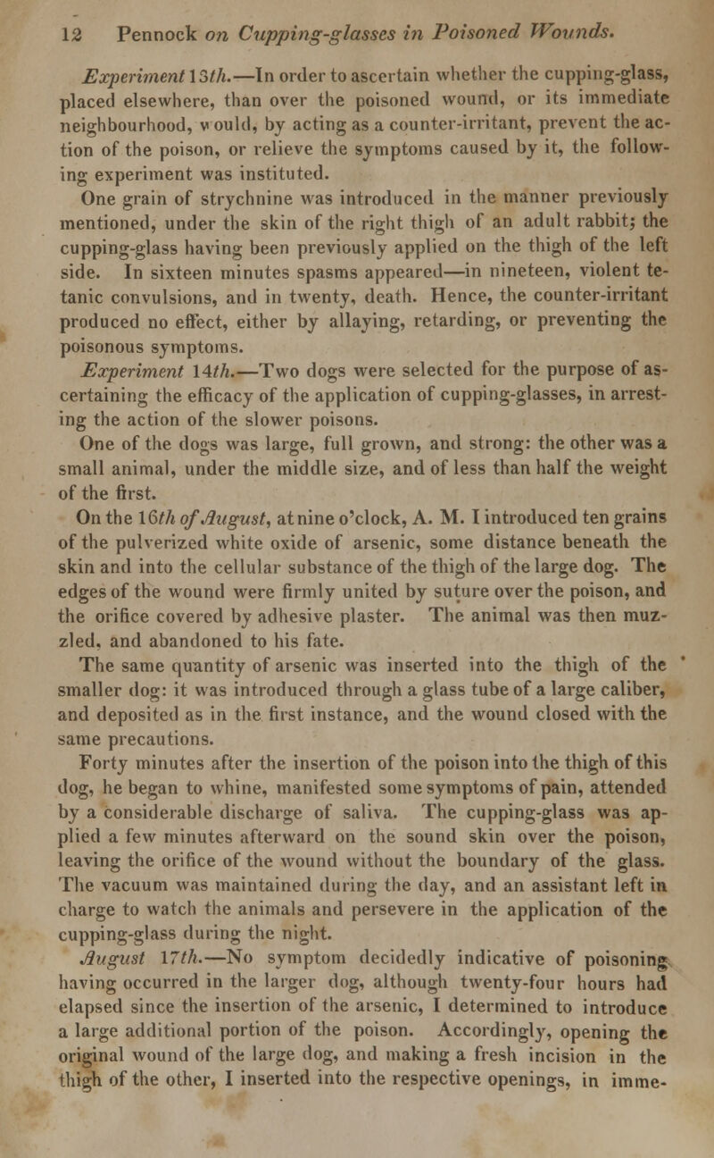 Experiment \5(h.—In order to ascertain whether the cupping-glass, placed elsewhere, than over the poisoned wound, or its immediate neighbourhood, v ould, by acting as a counter-irritant, prevent the ac- tion of the poison, or relieve the symptoms caused by it, the follow- ing experiment was instituted. One grain of strychnine was introduced in the manner previously mentioned, under the skin of the right thigh of an adult rabbit; the cupping-glass having been previously applied on the thigh of the left side. In sixteen minutes spasms appeared—in nineteen, violent te- tanic convulsions, and in twenty, death. Hence, the counter-irritant produced no effect, either by allaying, retarding, or preventing the poisonous symptoms. Experiment 14th.—Two dogs were selected for the purpose of as- certaining the efficacy of the application of cupping-glasses, in arrest- ing the action of the slower poisons. One of the dogs was large, full grown, and strong: the other was a small animal, under the middle size, and of less than half the weight of the first. On the 16th of August, at nine o'clock, A. M. I introduced ten grains of the pulverized white oxide of arsenic, some distance beneath the skin and into the cellular substance of the thigh of the large dog. The edges of the wound were firmly united by suture over the poison, and the orifice covered by adhesive plaster. The animal was then muz- zled, and abandoned to his fate. The same quantity of arsenic was inserted into the thigh of the smaller dog: it was introduced through a glass tube of a large caliber, and deposited as in the first instance, and the wound closed with the same precautions. Forty minutes after the insertion of the poison into the thigh of this dog, he began to whine, manifested some symptoms of pain, attended by a considerable discharge of saliva. The cupping-glass was ap- plied a few minutes afterward on the sound skin over the poison, leaving the orifice of the wound without the boundary of the glass. The vacuum was maintained during the day, and an assistant left in charge to watch the animals and persevere in the application of the cupping-glass during the night. August 17th.—No symptom decidedly indicative of poisoning having occurred in the larger dog, although twenty-four hours had elapsed since the insertion of the arsenic, I determined to introduce a large additional portion of the poison. Accordingly, opening the original wound of the large dog, and making a fresh incision in the thigh of the other, I inserted into the respective openings, in imme-