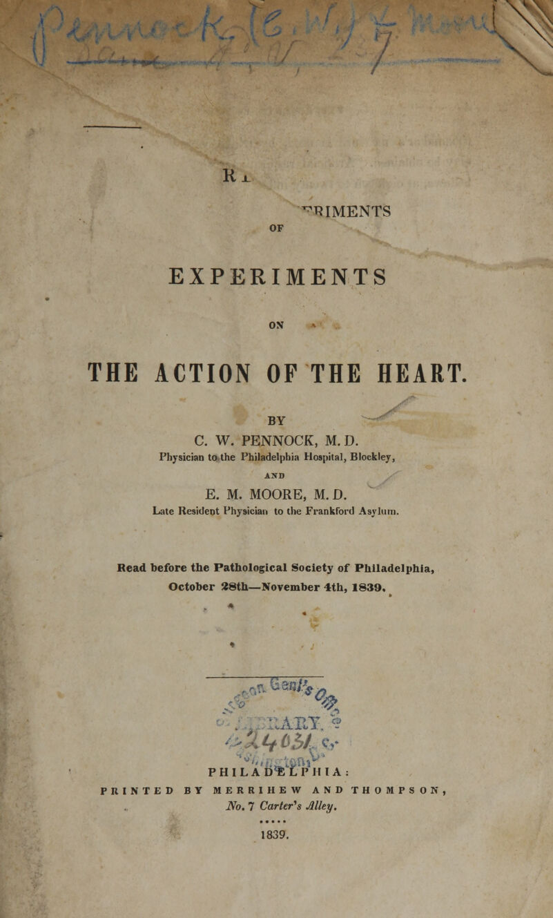 Ri ^RIMENTS OF EXPERIMENTS ON THE ACTION OF THE HEART. BY C. W. PENNOCK, M.D. Physician to the Philadelphia Hospital, Blockley, AND E. M. MOORE, M.D. Late Resident Physician to the Frankford Asylum. Read before the Pathological Society of Philadelphia, October 28th—November 4th, 1839. % P H I L A D^t'P IIIA: PUINTED BY MERRIHEW AND THOMPSON, No. 7 Carter's Alley. 1839.