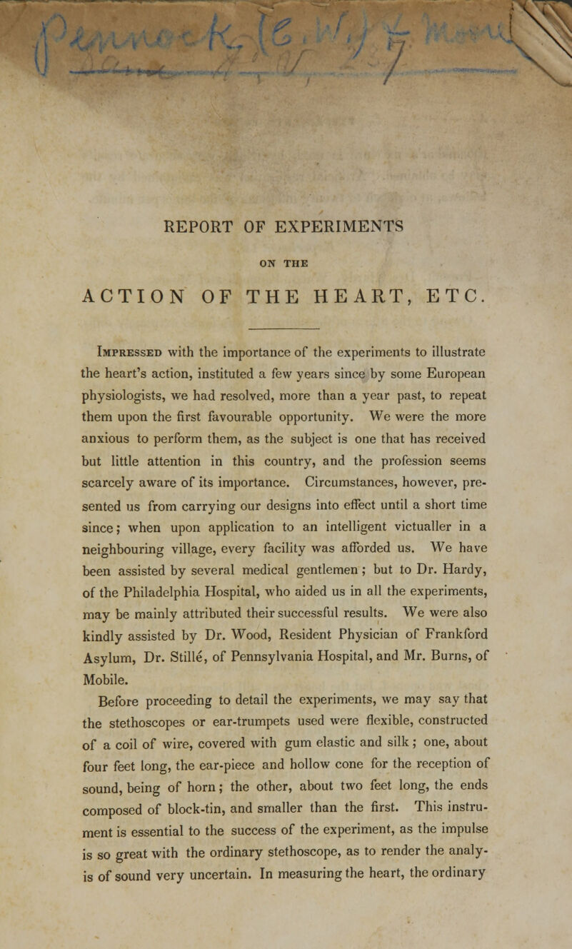 / REPORT OF EXPERIMENTS ON THE ACTION OF THE HEART, ETC Impressed with the importance of the experiments to illustrate the heart's action, instituted a few years since by some European physiologists, we had resolved, more than a year past, to repeat them upon the first favourable opportunity. We were the more anxious to perform them, as the subject is one that has received but little attention in this country, and the profession seems scarcely aware of its importance. Circumstances, however, pre- sented us from carrying our designs into effect until a short time since; when upon application to an intelligent victualler in a neighbouring village, every facility was afforded us. We have been assisted by several medical gentlemen ; but to Dr. Hardy, of the Philadelphia Hospital, who aided us in all the experiments, may be mainly attributed their successful results. We were also kindly assisted by Dr. Wood, Resident Physician of Frankford Asylum, Dr. Stille, of Pennsylvania Hospital, and Mr. Burns, of Mobile. Before proceeding to detail the experiments, we may say that the stethoscopes or ear-trumpets used were flexible, constructed of a coil of wire, covered with gum elastic and silk; one, about four feet long, the ear-piece and hollow cone for the reception of sound, being of horn; the other, about two feet long, the ends composed of block-tin, and smaller than the first. This instru- ment is essential to the success of the experiment, as the impulse is so great with the ordinary stethoscope, as to render the analy- is of sound very uncertain. In measuring the heart, the ordinary