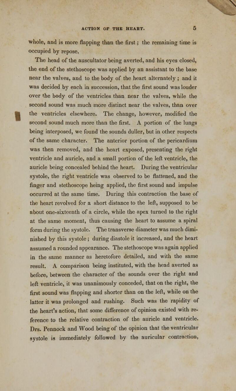 whole, and is more flapping than the first; the remaining time is occupied by repose. The head of the auscultator being averted, and his eyes closed, the end of the stethoscope was applied by an assistant to the base near the valves, and to the body of the heart alternately ; and it was decided by each in succession, that the first sound was louder over the body of the ventricles than near the valves, while the second sound was much more distinct near the valves, than over the ventricles elsewhere. The change, however, modified the second sound much more than the first. A portion of the lungs being interposed, we found the sounds duller, but in other respects of the same character. The anterior portion of the pericardium was then removed, and the heart exposed, presenting the right ventricle and auricle, and a small portion of the left: ventricle, the auricle being concealed behind the heart. During the ventricular systole, the right ventricle was observed to be flattened, and the finger and stethoscope heing applied, the first sound and impulse occurred at the same time. During this contraction the base of the heart revolved for a short distance to the left, supposed to be about one-sixteenth of a circle, while the apex turned to the right at the same moment, thus causing the heart to assume a spiral form during the systole. The transverse diameter was much dimi- nished by this systole ; during diastole it increased, and the heart assumed a rounded appearance. The stethoscope was again applied in the same manner as heretofore detailed, and with the same result. A comparison being instituted, with the head averted as before, between the character of the sounds over the right and left ventricle, it was unanimously conceded, that on the right, the first sound was flapping and shorter than on the left, while on the latter it was prolonged and rushing. Such was the rapidity of the heart's action, that some difference of opinion existed with re- ference to the relative contraction of the auricle and ventricle. Drs. Pennock and Wood being of the opinion that the ventricular systole is immediately followed by the auricular contraction,