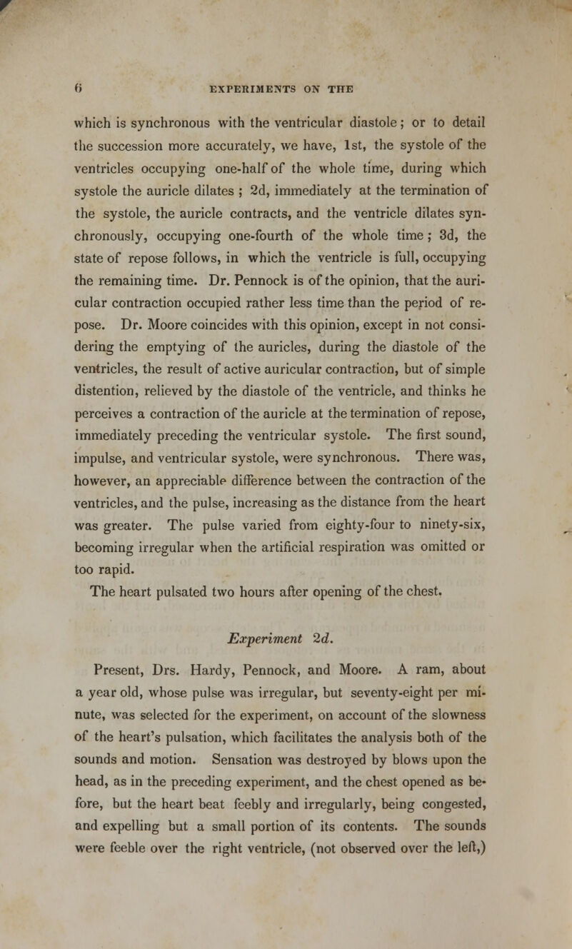 which is synchronous with the ventricular diastole; or to detail the succession more accurately, we have, 1st, the systole of the ventricles occupying one-half of the whole time, during which systole the auricle dilates ; 2d, immediately at the termination of the systole, the auricle contracts, and the ventricle dilates syn- chronously, occupying one-fourth of the whole time; 3d, the state of repose follows, in which the ventricle is full, occupying the remaining time. Dr. Pennock is of the opinion, that the auri- cular contraction occupied rather less time than the period of re- pose. Dr. Moore coincides with this opinion, except in not consi- dering the emptying of the auricles, during the diastole of the ventricles, the result of active auricular contraction, but of simple distention, relieved by the diastole of the ventricle, and thinks he perceives a contraction of the auricle at the termination of repose, immediately preceding the ventricular systole. The first sound, impulse, and ventricular systole, were synchronous. There was, however, an appreciable difference between the contraction of the ventricles, and the pulse, increasing as the distance from the heart was greater. The pulse varied from eighty-four to ninety-six, becoming irregular when the artificial respiration was omitted or too rapid. The heart pulsated two hours after opening of the chest. Experiment 2d. Present, Drs. Hardy, Pennock, and Moore. A ram, about a year old, whose pulse was irregular, but seventy-eight per mi- nute, was selected for the experiment, on account of the slowness of the heart's pulsation, which facilitates the analysis both of the sounds and motion. Sensation was destroyed by blows upon the head, as in the preceding experiment, and the chest opened as be- fore, but the heart beat feebly and irregularly, being congested, and expelling but a small portion of its contents. The sounds were feeble over the right ventricle, (not observed over the left,)