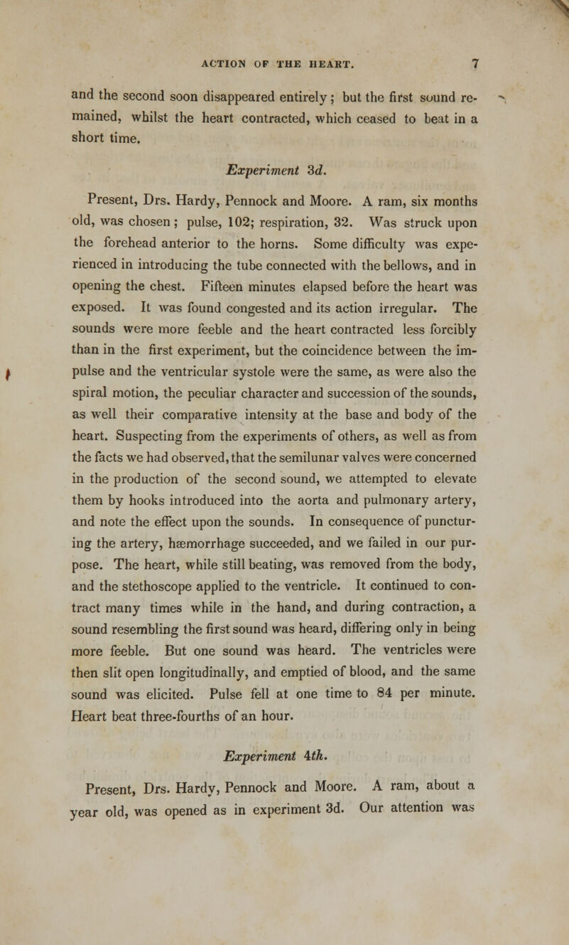and the second soon disappeared entirely; but the first sound re- mained, whilst the heart contracted, which ceased to beat in a short time. Experiment 3d. Present, Drs. Hardy, Pennock and Moore. A ram, six months old, was chosen; pulse, 102; respiration, 32. Was struck upon the forehead anterior to the horns. Some difficulty was expe- rienced in introducing the tube connected with the bellows, and in opening the chest. Fifteen minutes elapsed before the heart was exposed. It was found congested and its action irregular. The sounds were more feeble and the heart contracted less forcibly than in the first experiment, but the coincidence between the im- pulse and the ventricular systole were the same, as were also the spiral motion, the peculiar character and succession of the sounds, as well their comparative intensity at the base and body of the heart. Suspecting from the experiments of others, as well as from the facts we had observed, that the semilunar valves were concerned in the production of the second sound, we attempted to elevate them by hooks introduced into the aorta and pulmonary artery, and note the effect upon the sounds. In consequence of punctur- ing the artery, haemorrhage succeeded, and we failed in our pur- pose. The heart, while still beating, was removed from the body, and the stethoscope applied to the ventricle. It continued to con- tract many times while in the hand, and during contraction, a sound resembling the first sound was heard, differing only in being more feeble. But one sound was heard. The ventricles were then slit open longitudinally, and emptied of blood, and the same sound was elicited. Pulse fell at one time to 84 per minute. Heart beat three-fourths of an hour. Experiment itk. Present, Drs. Hardy, Pennock and Moore. A ram, about a year old, was opened as in experiment 3d. Our attention was
