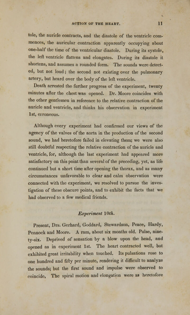 tole, the auricle contracts, and the diastole of the ventricle com- mences, the auricular contraction apparently occupying about one-half the time of the ventricular diastole. During its systole, the left ventricle flattens and elongates. During its diastole it shortens, and assumes a rounded form. The sounds were detect- ed, but not loud; the second not existing over the pulmonary artery, but heard over the body of the left ventricle. Death arrested the further progress of the experiment, twenty minutes after the chest was opened. Dr. Moore coincides with the other gentlemen in reference to the relative contraction of the auricle and ventricle, and thinks his observation in experiment 1st, erroneous. Although every experiment had confirmed our views of the agency of the valves of the aorta in the production of the second sound, we had heretofore failed in elevating them; we were also still doubtful respecting the relative contraction of the auricle and ventricle, for, although the last experiment had appeared more satisfactory on this point than several of the preceding, yet, as life continued but a short time after opening the thorax, and as many circumstances unfavorable to clear and calm observation were connected with the experiment, we resolved to pursue the inves- tigation of these obscure points, and to exhibit the facts that we had observed to a few medical friends. Experiment 10th. Present, Drs. Gerhard, Goddard, Stewardson, Peace, Hardy, Pennock and Moore. A ram, about six months old. Pulse, nine- ty-six. Deprived of sensation by a blow upon the head, and opened as in experiment 1st. The heart contracted well, but exhibited great irritability when touched. Its pulsations rose to one hundred and fifty per minute, rendering it difficult to analyze the sounds; but the first sound and impulse were observed to coincide, The spiral motion and elongation were as heretofore
