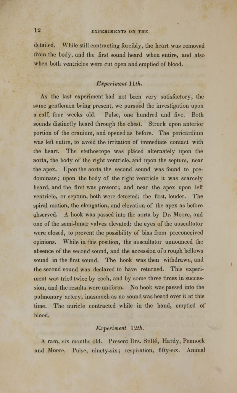 detailed. While still contracting forcibly, the heart was removed from the body, and the first sound heard when entire, and also when both ventricles were cut open and emptied of blood. Experiment 11th. As the last experiment had not been very satisfactory, the same gentlemen being present, we pursued the investigation upon a calf, four weeks old. Pulse, one hundred and five. Both sounds distinctly heard through the chest. Struck upon anterior portion of the cranium, and opened as before. The pericardium was left entire, to avoid the irritation of immediate contact with the heart. The stethoscope was placed alternately upon the aorta, the body of the right ventricle, and upon the septum, near the apex. Upon the aorta the second sound was found to pre- dominate ; upon the body of the right ventricle it was scarcely heard, and the first was present; and near the apex upon left ventricle, or septum, both were detected; the first, louder. The spiral motion, the elongation, and elevation of the apex as before observed. A hook was passed into the aorta by Dr. Moore, and one of the semi-lunar valves elevated; the eyes of the auscultator were closed, to prevent the possibility of bias from preconceived opinions. While in this position, the auscultator announced the absence of the second sound, and the accession of a rough bellows sound in the first sound. The hook was then withdrawn, and the second sound was declared to have returned. This experi- ment was tried twice by each, and by some three times in succes- sion, and the results were uniform. No hook was passed into the pulmonary artery, inasmnch as no sound was heard over it at this time. The auricle contracted while in the hand, emptied of blood. Experiment 12th. A ram, six months old. Present Drs. Stille, Hardy, Pennock and Moore. Pulse, ninety-six; respiration, fifty-six. Animal