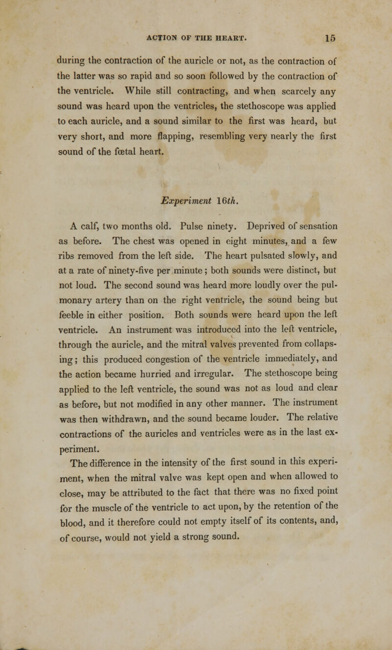 during the contraction of the auricle or not, as the contraction of the latter was so rapid and so soon followed by the contraction of the ventricle. While still contracting, and when scarcely any sound was heard upon the ventricles, the stethoscope was applied to each auricle, and a sound similar to the first was heard, but very short, and more flapping, resembling very nearly the first sound of the foetal heart. Experiment 16th. A calf, two months old. Pulse ninety. Deprived of sensation as before. The chest was opened in eight minutes, and a few ribs removed from the left side. The heart pulsated slowly, and at a rate of ninety-five per minute; both sounds were distinct, but not loud. The second sound was heard more loudly over the pul- monary artery than on the right ventricle, the sound being but feeble in either position. Both sounds were heard upon the left ventricle. An instrument was introduced into the left ventricle, through the auricle, and the mitral valves prevented from collaps- ing ; this produced congestion of the ventricle immediately, and the action became hurried and irregular. The stethoscope being applied to the left ventricle, the sound was not as loud and clear as before, but not modified in any other manner. The instrument was then withdrawn, and the sound became louder. The relative contractions of the auricles and ventricles were as in the last ex- periment. The difference in the intensity of the first sound in this experi- ment, when the mitral valve was kept open and when allowed to close, may be attributed to the fact that there was no fixed point for the muscle of the ventricle to act upon, by the retention of the blood, and it therefore could not empty itself of its contents, and, of course, would not yield a strong sound.