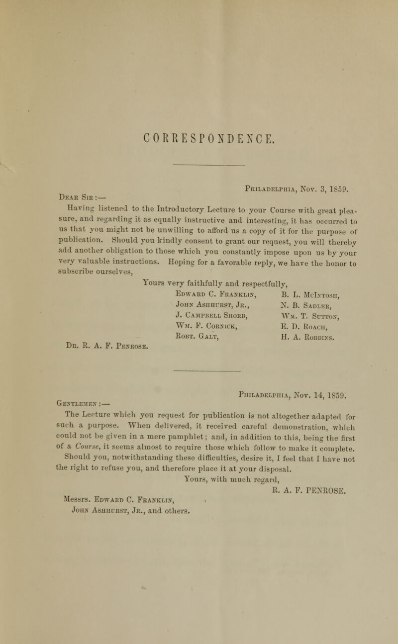 CORRESPONDENCE. PiiiLADELniiA, Nov. 3, 1859. Dear Sir :— Having listeneJ to the Introductory Lecture to your Course with great plea- sure, and regarding it as equally instructive and interesting, it has occurred to us that you might not be unwilling to afford us a copy of it for the purpose of publication. Should you kindly consent to grant our request, you will thereby add another obligation to those which you constantly impose upon us by your very valuable instructions. Hoping for a favorable reply, we have the honor to subscribe ourselves, Yours very faithfully and respectfully, Edward C. Franklin, B. L. McLvtosh, John Ashhurst, Jr., N, B. Sadler, J. Campbell SiioRB, Wm. T. Suttox, Wm. F. Cornick, E. D. Roach, RoBT. Galt, H. a. Robbixs. Dr. R. a. F. Penrose. PniLADELriiiA, Nov. 14, 1859. Gentlemen :— The Lecture which you request for publication is not altogether adapted for such a purpose. When delivered, it received careful demonstration, which could not be given in a mere pamphlet; and, in addition to this, being the first of a Course, it seems almost to require those which follow to make it complete. Should you, notwithstanding these difficulties, desire it, I feel that I have not the right to refuse you, and therefore place it at your disposal. Yours, with much regard, R. A. F. PENROSE. Messrs. Edward C. Franklin, John Ashhl'rst, Jr., and others.