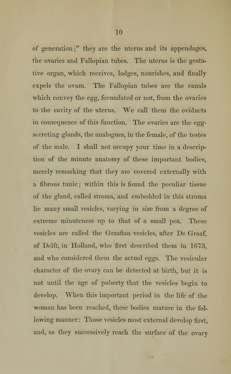 of generation; they are the iiterus and its appendages, the ovaries and Fallopian tubes. The uterus is the gesta- tive organ, which receives, lodges, nourishes, and finally expels the ovum. The Fallopian tubes are the canals which convey the egg, fecundated or not, from the ovaries to the cavity of the uterus. We call them the oviducts in consequence of this function. The ovaries are the egg- secreting glands, the analogues, in the female, of the testes of the male. I shall not occupy your time in a descrip- tion of the minute anatomy of these important bodies, merely remarking that they are covered externally with a fibrous tunic; within this is found the peculiar tissue of the gland, called stroma, and embedded in this stroma lie many small vesicles, varying in size from a degree of extreme minuteness up to that of a small pea. These vesicles are called the Graafian vesicles, after De Graaf, of Delft, in Holland, who first described them in 1673, and who considered them the actual eggs. The vesicular character of the ovary can be detected at birth, but it is not until the age of puberty that the vesicles begin to develop. When this important period in the life of the woman has been reached, these bodies mature in the fol- lowing manner: Those vesicles most external develop first, and, as they successively reach the surface of the ovary