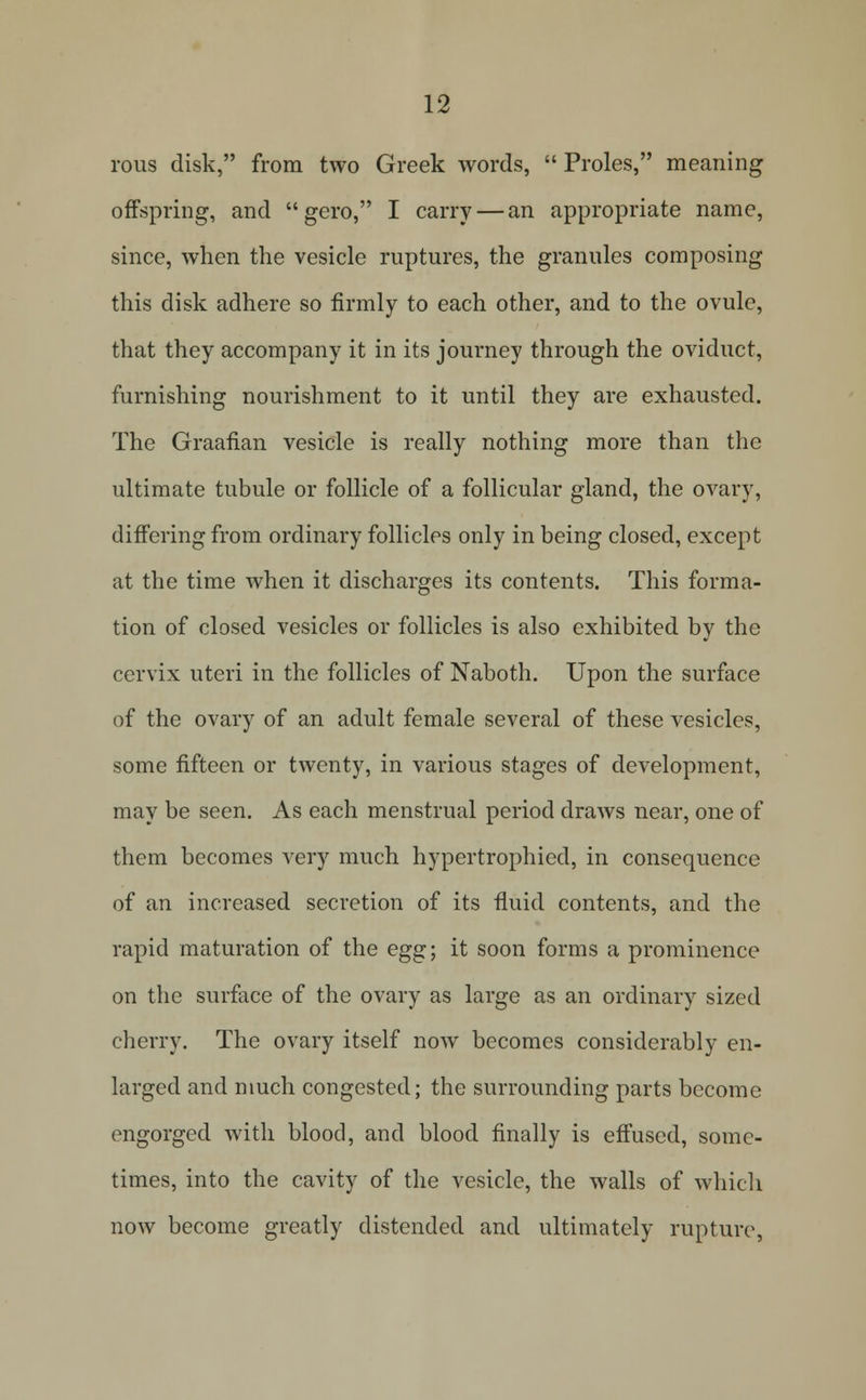 rous disk, from two Greek words,  Proles, meaning offspring, and  gero, I carry — an appropriate name, since, when the vesicle ruptures, the granules composing this disk adhere so firmly to each other, and to the ovule, that they accompany it in its journey through the oviduct, furnishing nourishment to it until they are exhausted. The Graafian vesicle is really nothing more than the ultimate tubule or follicle of a follicular gland, the ovary, difi'ering from ordinary follicles only in being closed, except at the time when it discharges its contents. This forma- tion of closed vesicles or follicles is also exhibited by the cervix uteri in the follicles of Naboth. Upon the surface of the ovary of an adult female several of these vesicles, some fifteen or twenty, in various stages of development, may be seen. As each menstrual period draws near, one of them becomes A'ery much hypertrophied, in consequence of an increased secretion of its fluid contents, and the rapid maturation of the egg; it soon forms a prominence on the surface of the ovary as large as an ordinary sized cherry. The ovary itself now becomes considerably en- larged and much congested; the surrounding parts become engorged with blood, and blood finally is efiused, some- times, into the cavity of the vesicle, the walls of whicli now become greatly distended and ultimately rupture,