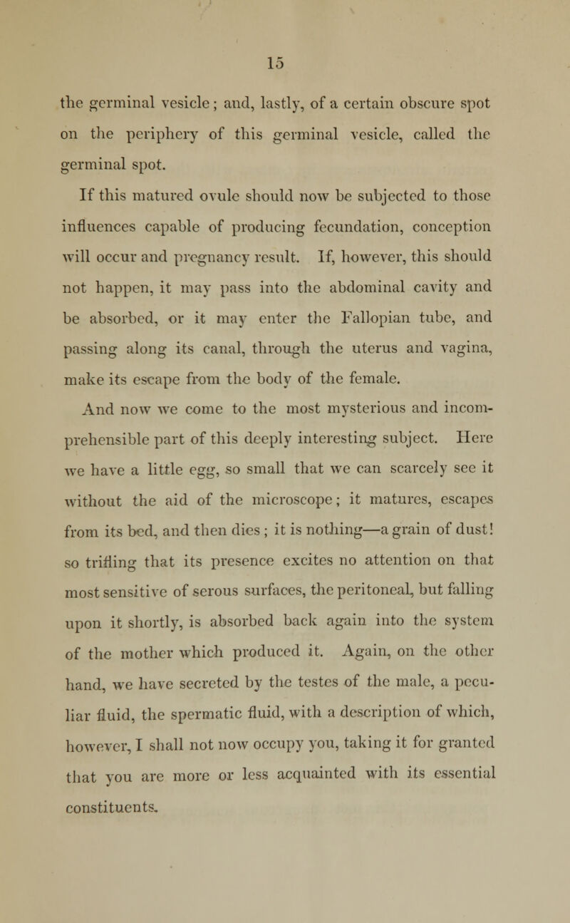 the germinal vesicle; and, lastly, of a certain obscure spot on the periphery of this germinal vesicle, called the germinal spot. If this matured ovule should now be subjected to those influences capable of producing fecundation, conception will occur and pregnancy result. If, however, this should not happen, it may pass into the abdominal cavity and be absorbed, or it may enter the Fallopian tube, and passing along its canal, through the uterus and vagina, make its escape from the body of the female. And now we come to the most mysterious and incom- prehensible part of this deeply interesting subject. Here we have a little egg, so small that we can scarcely see it without the aid of the microscope; it matures, escapes from its bed, and then dies ; it is nothing—a grain of dust! so trifling that its presence excites no attention on that most sensitive of serous surfaces, the peritoneal, but falling upon it shortly, is absorbed back again into the system of the mother which produced it. Again, on the other hand, we have secreted by the testes of the male, a pecu- Har fluid, the spermatic fluid, with a description of which, however, I shall not now occupy you, taking it for granted that you are more or less acquainted with its essential constituents.