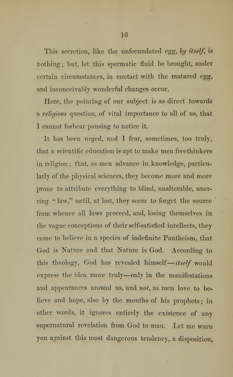 This secretion, like the unfecundated egg, hy itself, is nothing; but, let this spermatic fluid be brought, under certain circumstances, in contact with the matured egg, and inconceivably wonderful changes occur. Here, the pointing of our subject is so direct towards a religious question, of vital importance to all of us, that I cannot forbear pausing to notice it. It has been urged, and I fear, sometimes, too truly, that a scientific education is apt to make men freethinkers in religion; that, as men advance in knowledge, particu- larly of the physical sciences, they become more and more prone to attribute everything to blind, unalterable, uner- ring law, until, at last, they seem to forget the source from whence all laws proceed, and, losing themselves in the vague conceptions of their self-satisfied intellects, they come to believe in a species of indefinite Pantheism, that God is Nature and that Nature is God. According to this theology, God has revealed himself—itself would express the idea more truly—only in the manifestations and appearances around us, and not, as men love to be- lieve and hope, also by the mouths of his prophets; in other w^ords, it ignores entirely the existence of any supernatural revelation from God to man. Let me warn you against this most dangerous tendency, a disposition,
