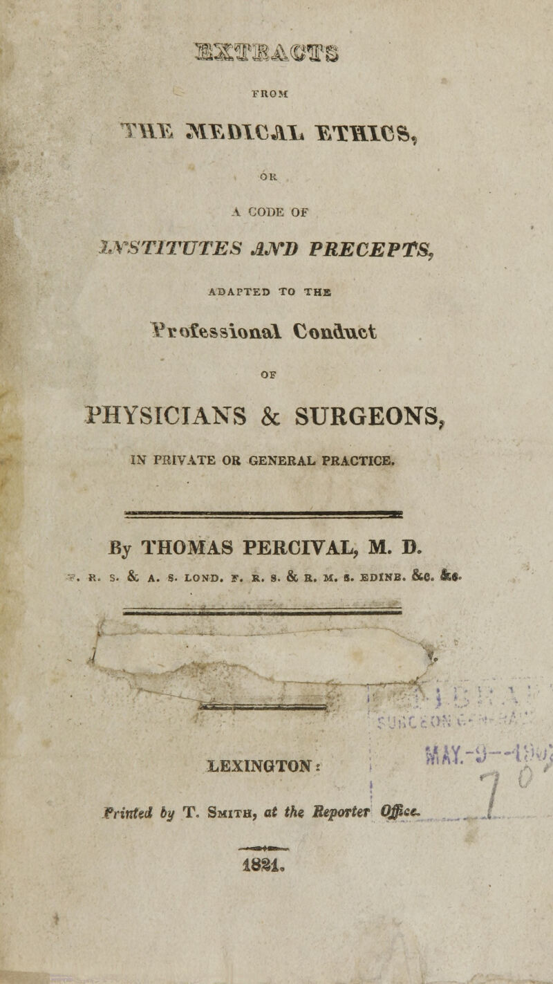 SHBAOTB » FROM OR a code of INSTITUTES AND PRECEPTS, ADAPTED TO THE Yrofessional Conduct OF PHYSICIANS & SURGEONS, IN PRIVATE OR GENERAL PRACTICE. By THOMAS PERCIVAL, M. D. R. S. & A. S. LOND. F. R. 9. & R. M. S. EDINB. &C. Sl9* — LEXINGTON: iBMry 1 Printed by T. Smith, at the Reporter Office. 1831.