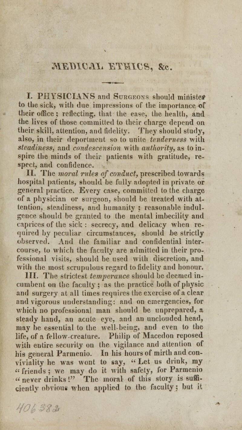 ^EmcAii ethics, &c. I. PHYSICIANS and Surgeons should minister to the sick, with due impressions of the importance of their office; reflecting, that the ease, the health, and the lives of those committed to their charge depend on their skill, attention, and fidelity. They should study, also, in their deportment so to unite tenderness with steadiness, and condescension with authority, as to in- spire the minds of their patients with gratitude, re- spect, and confidence. II. The moral rules of conduct, prescribed towards hospital patients, should be fully adopted in private or general practice. Every case, committed to the charge of a physician or surgeon, should be treated with at- tention, steadiness, and humanity : reasonable indul- gence should be granted to the mental imbecility and caprices of the sick : secrecy, and delicacy when re- quired by peculiar circumstances, should be strictly observed. And the familiar and confidential inter- course, to which the faculty are admitted in their pro- fessional visits, should be used with discretion, and with the most scrupulous regard to fidelity and honour. III. The strictest temperance should be deemed in- cumbent on the faculty ; as the practice both of physic and surgery at all times requires the exercise of a clear and vigorous understanding: and on emergencies, for which no professional man should be unprepared, a steady hand, an acute eye, and an unclouded head, may be essential to the well-being, and even to the life, of a fellow-creature. Philip of Macedon reposed with entire security on the vigilance and attention of his general Parmenio. In his hours of mirth and con- viviality he was wont to say, « Let us drink, my friends ; we may do it with safety, for Parmenio never drinks 1 The moral of this story is suffi- ciently obvious when applied to the faculty; but it HO