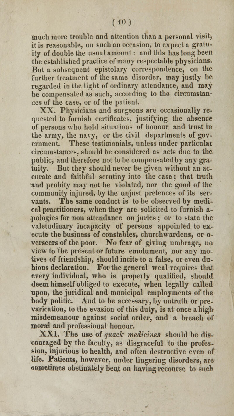 much more trouble and attention than a personal visit, it is reasonable, on such an occasion, to expect a gratu- ity of double the usual amount: and this has long been the established practice of many respectable physicians. But a subsequent epistolary correspondence, on the further treatment of the same disorder, may justly be regarded in the light of ordinary attendance, and may be compensated as such, according to the circumstan- ces of the case, or of the patient. XX. Physicians and surgeons are occasionally re- quested to furnish certificates, justifying the absence of persons who hold situations of honour and trust in the army, the navy, or the civil departments of gov- ernment. These testimonials, unless under particular circumstances, should be considered as acts due to the public, and therefore not to be compensated by any gra- tuity. But they should never be given without an ac- curate and faithful scrutiny into the case; that truth and probity may not be violated, nor the good of the community injured, by the unjust pretences of its ser- vants. The same conduct is to be observed by medi- cal practitioners, when they are solicited to furnish a- pologiesfor non attendance on juries; or to state the valetudinary incapacity of persons appointed to ex- ecute the business of constables, churchwardens, or o- verseers of the poor. No fear of giving umbrage, no view to the present or future emolument, nor any mo- tives of friendship, should incite to a false, or even du- bious declaration. For the general weal requires that every individual, who is properly qualified, should deem himself obliged to execute, when legally called upon, the juridical and municipal employments of the body politic. And to be accessary, by untruth or pre- varication, to the evasion of this duty, is at once a high misdemeanour against social order, and a breach of moral and professional honour. XXI. The use of quack medicines should be dis- couraged by the faculty, as disgraceful to the profes- sion, injurious to health, and often destructive even of life. Patients, however, under lingering disorders, are sometimes obstinately beat on having recourse to such