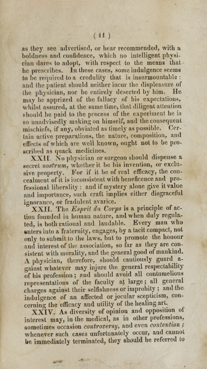 as they see advertised, or hear recommended, with a boldness and confidence, which no intelligent physi- cian dares to adopt, with respect to the means that he prescribes. In these cases, some indulgence seems to be required to a credulity that is insurmountable : and the patient should neither incur the displeasure of the physician, nor be entirely deserted by him. He may he apprized of the fallacy of his expectations, whilst assured, at the same time, that diligent attention should be paid to the process of the experiment he is so unadvisedly making on himself, and the consequent mischiefs, if any, obviated as timely as possible. Cer- tain active preparations, the nature, composition, and effects of which are well known, ought not to be pro- scribed as quack medicines. XXII, No physician or surgeon should dispense a secret nostrum, whether it be his invention, or exclu- sive property. For if it be of real efficacy, the con- cealment of it is inconsistent with beneficence and pro- fessional liberality : and if mystery alone give it value and importance, such craft implies either disgraceful ignorance, or fradulent avarice. XXII. The Esprit du Corps is a principle of ac- tion founded in human nature, and when duly regula- ted, is both rational and laudable. Every man who •nters into a fraternity, engages, by a tacit compact, not only to submit to the laws, but to promote the honour and interest of the association, so far as they are con- sistent with morality, and the general good of mankind. A physician, therefore, should cautiously guard a- gainst whatever may injure the general respectability of his profession; and should avoid all contumelious representations of the faculty at large; all general charges against their selfishness or improbity ; and the indulgence of an affected or jocular scepticism, con- cerning the efficacy and utility of the healing art XXIV. As diversity of opinion and opposition of interest may, in the medical, as in other professions, sometimes occasion controversy, and even contention ; whenever such cases unfortunately occur, and cannot fce immediately terminated, they should be referred to