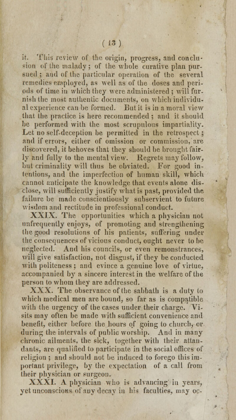 it. Tills review of the origin, progress, and conclu- sion of the malady; of the whole curative plan pur- sued ; aiul of the particular operation of the several remedies employed, as well as of the doses and peri- ods of time in which they were administered ; will fur- nish the most authentic documents, on which individu- al experience can be formed. But it is in a moral view that the practice is here recommended ; and it should he performed with the most scrupulous impartiality. Let no self-deception be permitted in the retrospect; and if errors, either of omission or commission, are discovered, it behoves that they should be brought fair- ly and fully to the mental view. Regrets may follow, but criminality will thus be obviated. For good in- tentions, and the imperfection of human skill, which cannot anticipate the knowledge that events alone dis- close, will sufficiently justify what is past, provided the failure be made conscientiously subservient to future wisdom and rectitude in professional conduct. XXIX. The opportunities which a physician not unfrequently enjoys, of promoting and strengthening the good resolutions of his patients, suffering under the consequences of vicious conduct, ought never to be neglected. And his councils, or even remonstrances, will give satisfaction, not disgust, if they be conducted with politeness ; and evince a genuine love of virtue, accompanied by a sincere interest in the welfare of the person to whom they are addressed. XXX. The observance of the sabbath is a duty to which medical men are bound, so far as is compatible with the urgency of the cases under their charge. Vi- sits may often be made with sufficient convenience and benefit, either before the hours of going to church, or during the intervals of public worship. And in many chronic ailments, the sick, together with their attau- dants, are qualified to participate in the social offices of religion ; and should not be induced to forego this im- portant privilege, by the expectation of a call from their physician or surgeon. XXXI. A physician who is advancing' in years, yet unconscious of any decay in his faculties, may oc-