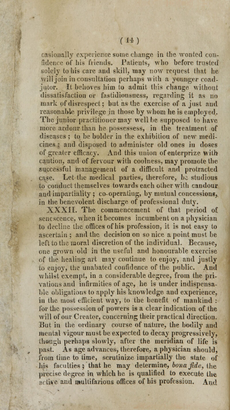 I (14) casionally experience some change in the wonted con- fidence of his friends. Patients, who before trusted solely to his care and skill, may now request that he will join in consultation perhaps with a younger coad- jutor. It behoves him to admit this change without dissatisfaction or fastidiousness, regarding it as no mark of disrespect; but as the exercise of a just and reasonable privilege in those by whom he is employed. The junior practitioner may well be supposed to have more ardour than he possessess, in the treatment of diseases ; to be bolder in the exhibitiou of new medi- cines ; and disposed to administer old ones in doses of greater efficacy. And this union ofenterprize with caution, and of fervour with coolness, may promote the. successful management of a difficult and protracted case. Let the medical parties, therefore, be studious to conduct themselves towards each other with candour and impartiality ; co-operatiug, by mutual concessions, in the benevolent discharge of professional duty. XXXII. The commencement of that period of senescence, when it becomes incumbent on a physician to decline the offices of his profession, it is not easy to ascertain ; and the decision on so nice a point must be left to the moral discretion of the individual. Because, one grown old in the useful and honourable exercise of the healing art may continue to enjoy, and justly to eujoy, the unabated confidence of the public. And whilst exempt, in a considerable degree, from the pri- vations and infirmities of age, he is under indispensa- ble obligations to apply his knowledge and experience, in the most efficieut way, to the benefit of mankind : for the possession of powers is a clear indication of the will of our Creator, concerning their practical direction. But in the ordinary course of nature, the bodily and mental vigour must be expected to decay progressively, though perhaps slowly, after the meridian of life is past. As age advances, therefore, a physician should, from time to time, scrutinize impartially the state of his faculties j that he may determine, bona fide, the precise degree in which he is qualified to execute the active and multifarious offices of his profession. And