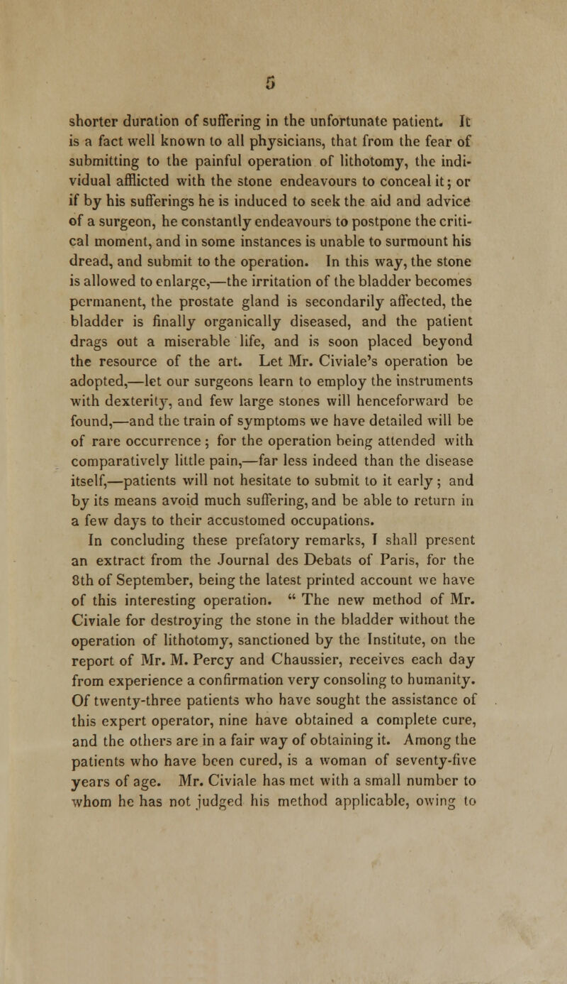 shorter duration of suffering in the unfortunate patient. It is a fact well known to all physicians, that from the fear of submitting to the painful operation of lithotomy, the indi- vidual afflicted with the stone endeavours to conceal it; or if by his sufferings he is induced to seek the aid and advice of a surgeon, he constantly endeavours to postpone the criti- cal moment, and in some instances is unable to surmount his dread, and submit to the operation. In this way, the stone is allowed to enlarge,—the irritation of the bladder becomes permanent, the prostate gland is secondarily affected, the bladder is finally organically diseased, and the patient drags out a miserable life, and is soon placed beyond the resource of the art. Let Mr. Civiale's operation be adopted,—let our surgeons learn to employ the instruments with dexterit}r, and few large stones will henceforward be found,—and the train of symptoms we have detailed will be of rare occurrence; for the operation being attended with comparatively little pain,—far less indeed than the disease itself,—patients will not hesitate to submit to it early; and by its means avoid much suffering, and be able to return in a few days to their accustomed occupations. In concluding these prefatory remarks, I shall present an extract from the Journal des Debats of Paris, for the 8th of September, being the latest printed account we have of this interesting operation.  The new method of Mr. Civiale for destroying the stone in the bladder without the operation of lithotomy, sanctioned by the Institute, on the report of Mr. M. Percy and Chaussier, receives each day from experience a confirmation very consoling to humanity. Of twenty-three patients who have sought the assistance of this expert operator, nine have obtained a complete cure, and the others are in a fair way of obtaining it. Among the patients who have been cured, is a woman of seventy-five years of age. Mr. Civiale has met with a small number to whom he has not judged his method applicable, owing to