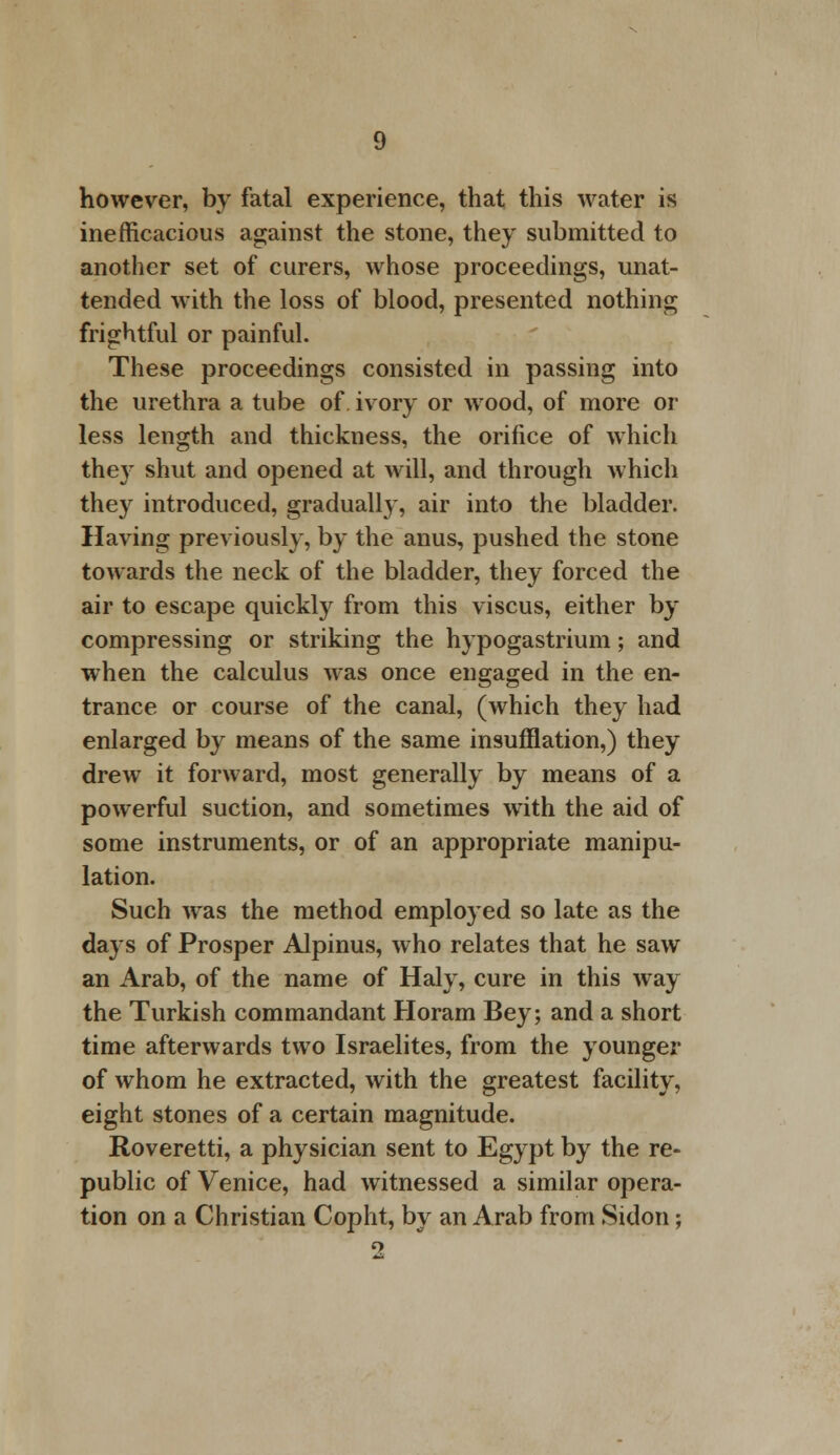 however, by fatal experience, that this water is inefficacious against the stone, they submitted to another set of curers, whose proceedings, unat- tended with the loss of blood, presented nothing frightful or painful. These proceedings consisted in passing into the urethra a tube of ivory or wood, of more or less length and thickness, the orifice of which they shut and opened at will, and through which they introduced, gradually, air into the bladder. Having previously, by the anus, pushed the stone towards the neck of the bladder, they forced the air to escape quickly from this viscus, either by compressing or striking the hypogastrium; and when the calculus was once engaged in the en- trance or course of the canal, (which they had enlarged by means of the same insufflation,) they drew it forward, most generally by means of a powerful suction, and sometimes with the aid of some instruments, or of an appropriate manipu- lation. Such was the method employed so late as the days of Prosper Alpinus, who relates that he saw an Arab, of the name of Haly, cure in this way the Turkish commandant Horam Bey; and a short time afterwards two Israelites, from the younger of whom he extracted, with the greatest facility, eight stones of a certain magnitude. Roveretti, a physician sent to Egypt by the re- public of Venice, had witnessed a similar opera- tion on a Christian Copht, by an Arab from Sidon;