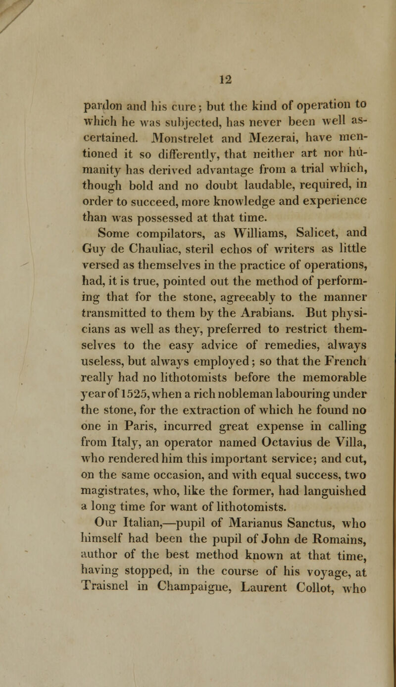 pardon and his cure; but the kind of operation to which he was subjected, has never been well as- certained. Monstrelet and Mezerai, have men- tioned it so differently, that neither art nor hu- manity has derived advantage from a trial which, though bold and no doubt laudable, required, in order to succeed, more knowledge and experience than was possessed at that time. Some compilators, as Williams, Salicet, and Guy de Chauliac, steril echos of writers as little versed as themselves in the practice of operations, had, it is true, pointed out the method of perform- ing that for the stone, agreeably to the manner transmitted to them by the Arabians. But physi- cians as well as they, preferred to restrict them- selves to the easy advice of remedies, always useless, but always employed; so that the French really had no lithotomists before the memorable year of 1525, when a rich nobleman labouring under the stone, for the extraction of which he found no one in Paris, incurred great expense in calling from Italy, an operator named Octavius de Villa, who rendered him this important service; and cut, on the same occasion, and with equal success, two magistrates, who, like the former, had languished a long time for want of lithotomists. Our Italian,—pupil of Marianus Sanctus, who himself had been the pupil of John de Romains, author of the best method known at that time, having stopped, in the course of his voyage, at Traisnel in Champaigne, Laurent Collot, who