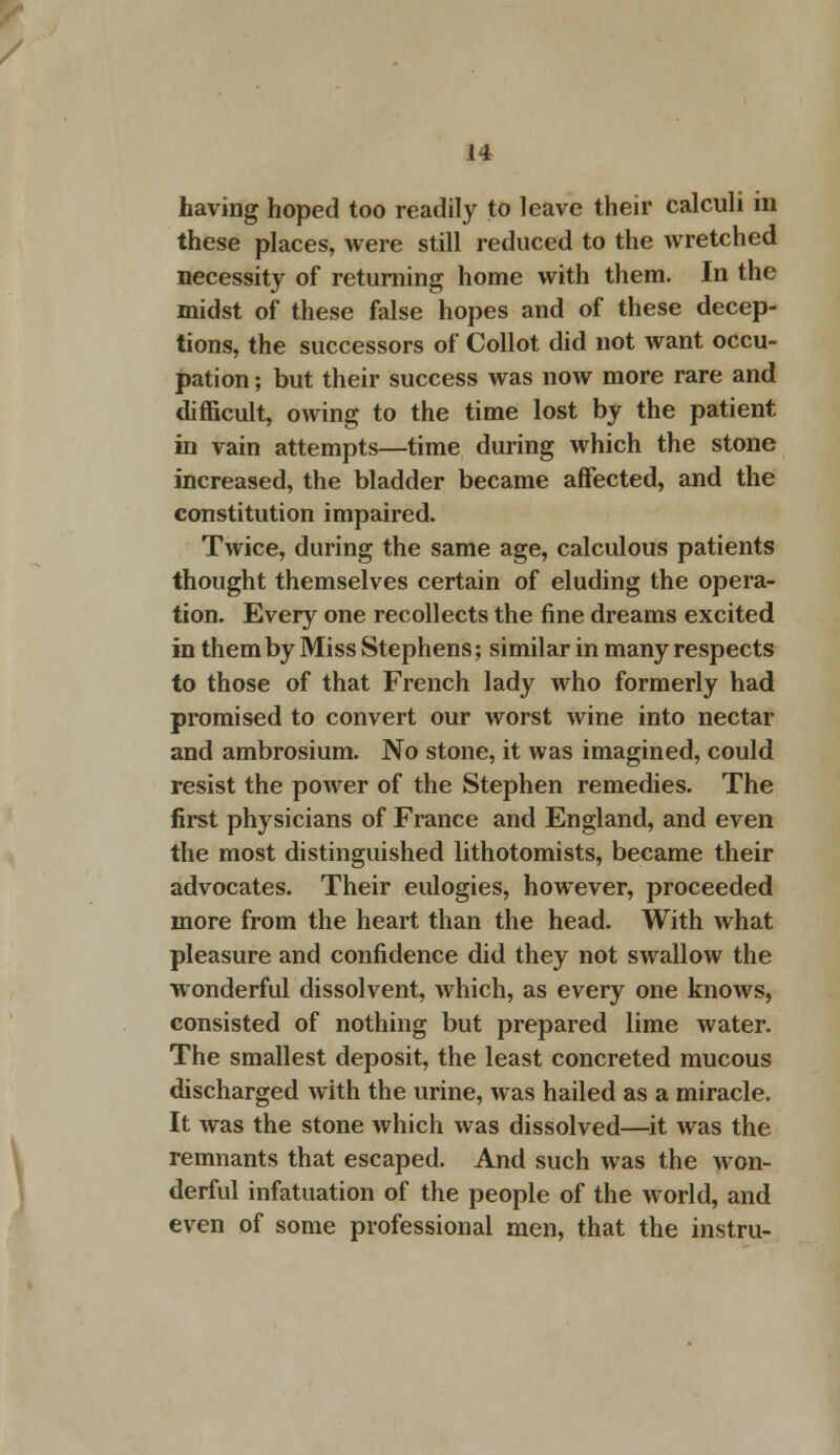 having hoped too readily to leave their calculi in these places, were still reduced to the wretched necessity of returning home with them. In the midst of these false hopes and of these decep- tions, the successors of Collot did not want occu- pation ; but their success was now more rare and difficult, owing to the time lost by the patient in vain attempts—time during which the stone increased, the bladder became affected, and the constitution impaired. Twice, during the same age, calculous patients thought themselves certain of eluding the opera- tion. Every one recollects the fine dreams excited in them by Miss Stephens; similar in many respects to those of that French lady who formerly had promised to convert our worst wine into nectar and ambrosium. No stone, it was imagined, could resist the power of the Stephen remedies. The first physicians of France and England, and even the most distinguished lithotomists, became their advocates. Their eulogies, however, proceeded more from the heart than the head. With what pleasure and confidence did they not swallow the wonderful dissolvent, which, as every one knows, consisted of nothing but prepared lime water. The smallest deposit, the least concreted mucous discharged with the urine, was hailed as a miracle. It was the stone which was dissolved—it was the remnants that escaped. And such was the won- derful infatuation of the people of the world, and even of some professional men, that the instru-