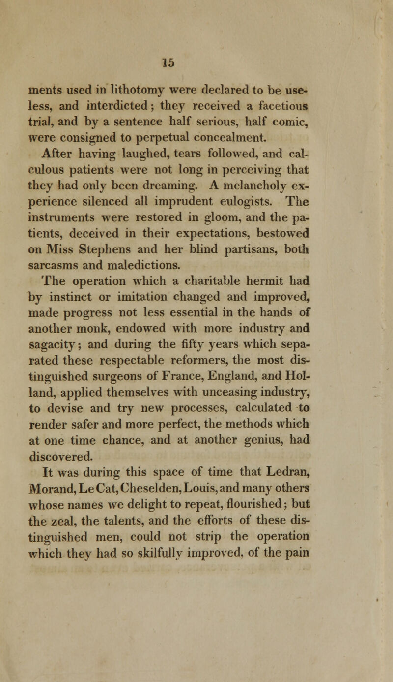 ments used in lithotomy were declared to be use- less, and interdicted; they received a facetious trial, and by a sentence half serious, half comic, were consigned to perpetual concealment. After having laughed, tears followed, and cal- culous patients were not long in perceiving that they had only been dreaming. A melancholy ex- perience silenced all imprudent eulogists. The instruments were restored in gloom, and the pa- tients, deceived in their expectations, bestowed on Miss Stephens and her blind partisans, both sarcasms and maledictions. The operation which a charitable hermit had by instinct or imitation changed and improved, made progress not less essential in the hands of another monk, endowed with more industry and sagacity; and during the fifty years which sepa- rated these respectable reformers, the most dis- tinguished surgeons of France, England, and Hol- land, applied themselves with unceasing industry, to devise and try new processes, calculated to render safer and more perfect, the methods which at one time chance, and at another genius, had discovered. It was during this space of time that Ledran, Morand, Le Cat, Cheselden, Louis, and many others whose names we delight to repeat, flourished; but the zeal, the talents, and the efforts of these dis- tinguished men, could not strip the operation which they had so skilfully improved, of the pain