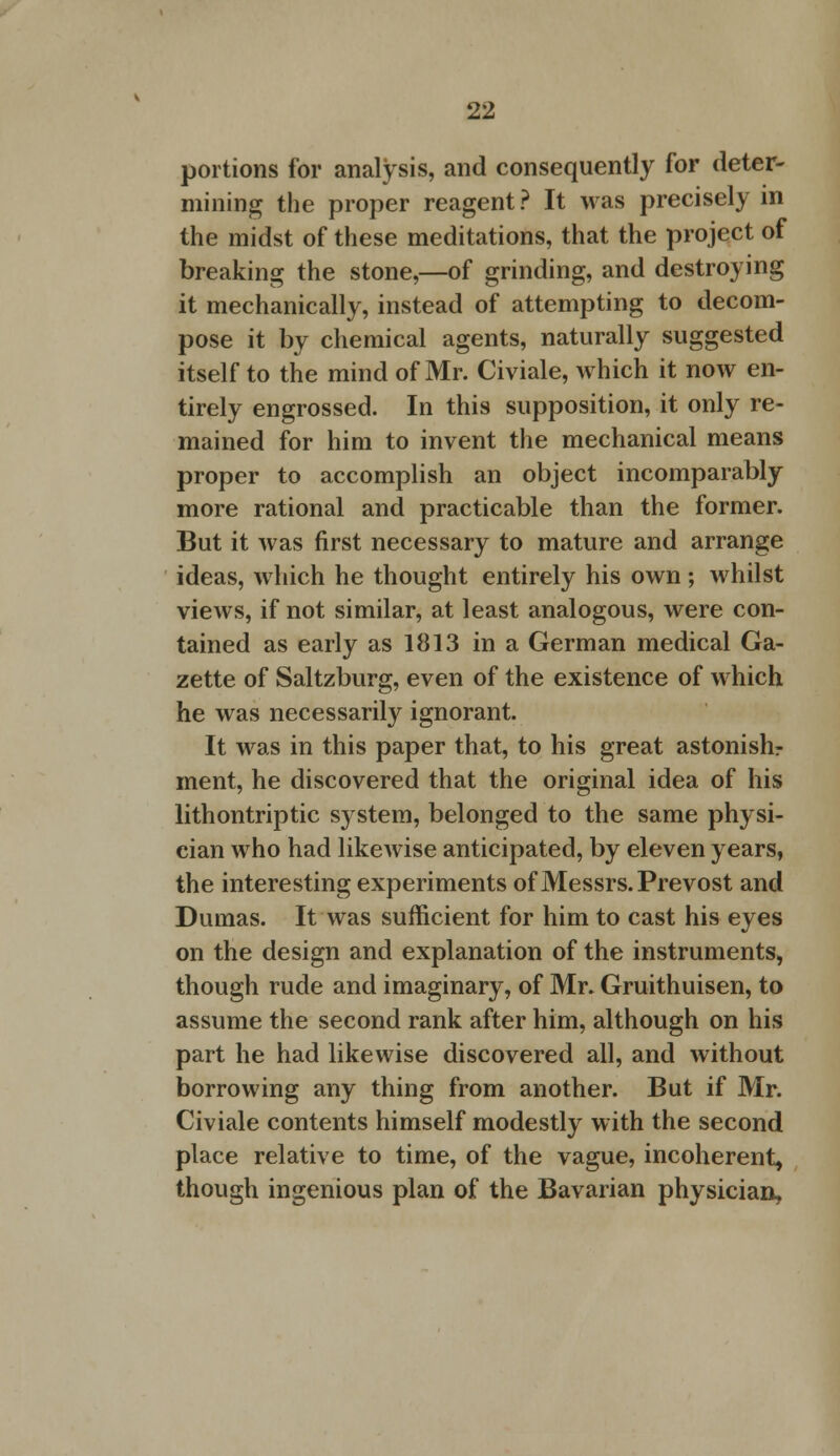 portions for analysis, and consequently for deter- mining the proper reagent ? It was precisely in the midst of these meditations, that the project of breaking the stone,—of grinding, and destroying it mechanically, instead of attempting to decom- pose it by chemical agents, naturally suggested itself to the mind of Mr. Civiale, which it now en- tirely engrossed. In this supposition, it only re- mained for him to invent the mechanical means proper to accomplish an object incomparably more rational and practicable than the former. But it was first necessary to mature and arrange ideas, which he thought entirely his own; whilst views, if not similar, at least analogous, were con- tained as early as 1813 in a German medical Ga- zette of Saltzburg, even of the existence of which he was necessarily ignorant. It was in this paper that, to his great astonishr ment, he discovered that the original idea of his lithontriptic s) stem, belonged to the same physi- cian who had likewise anticipated, by eleven years, the interesting experiments of Messrs. Prevost and Dumas. It was sufficient for him to cast his eyes on the design and explanation of the instruments, though rude and imaginary, of Mr. Gruithuisen, to assume the second rank after him, although on his part he had likewise discovered all, and without borrowing any thing from another. But if Mr. Civiale contents himself modestly with the second place relative to time, of the vague, incoherent, though ingenious plan of the Bavarian physician,