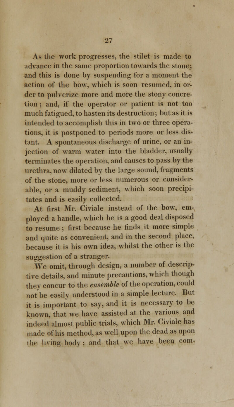 As the work progresses, the stilet is made to advance in the same proportion towards the stone-, and this is done by suspending for a moment the action of the bow, which is soon resumed, in or- der to pulverize more and more the stony concre- tion ; and, if the operator or patient is not too much fatigued, to hasten its destruction; but as it is intended to accomplish this in two or three opera- tions, it is postponed to periods more or less dis- tant. A spontaneous discharge of urine, or an in- jection of warm water into the bladder, usually terminates the operation, and causes to pass by the urethra, now dilated by the large sound, fragments of the stone, more or less numerous or consider- able, or a muddy sediment, which soon precipi- tates and is easily collected. At first Mr. Civiale instead of the bow, em- ployed a handle, which he is a good deal disposed to resume ; first because he finds it more simple and quite as convenient, and in the second place, because it is his own idea, whilst the other is the suggestion of a stranger. We omit, through design, a number of descrip* tive details, and minute precautions, which though they concur to the ensemble of the operation, could not be easily understood in a simple lecture. But it is important to say, and it is necessary to be known, that we have assisted at the various and indeed almost public trials, which Mr. Civiale has made of his method, as well upon the dead as upon the living body ; and that we have been com-