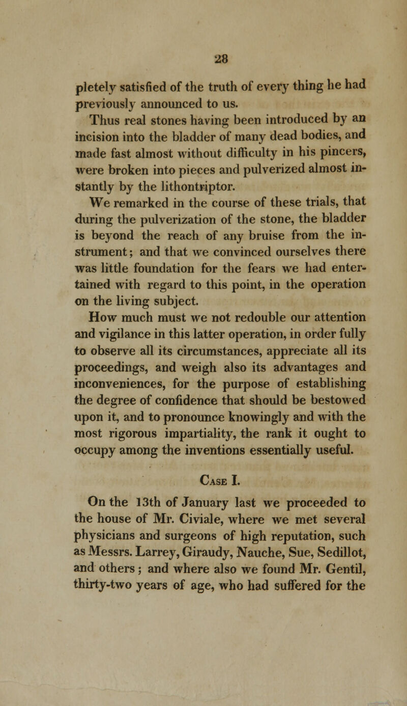 pletely satisfied of the truth of every thing he had previously announced to us. Thus real stones having been introduced by an incision into the bladder of many dead bodies, and made fast almost without difficulty in his pincers, were broken into pieces and pulverized almost in- stantly by the lithontriptor. We remarked in the course of these trials, that during the pulverization of the stone, the bladder is beyond the reach of any bruise from the in- strument ; and that we convinced ourselves there was little foundation for the fears we had enter- tained with regard to this point, in the operation on the living subject. How much must we not redouble our attention and vigilance in this latter operation, in order fully to observe all its circumstances, appreciate all its proceedings, and weigh also its advantages and inconveniences, for the purpose of establishing the degree of confidence that should be bestowed upon it, and to pronounce knowingly and with the most rigorous impartiality, the rank it ought to occupy among the inventions essentially useful. Case I. On the 13th of January last we proceeded to the house of Mr. Civiale, where we met several physicians and surgeons of high reputation, such as Messrs. Larrey, Giraudy, Nauche, Sue, Sedillot, and others; and where also we found Mr. Gentil, thirty-two years of age, who had suffered for the