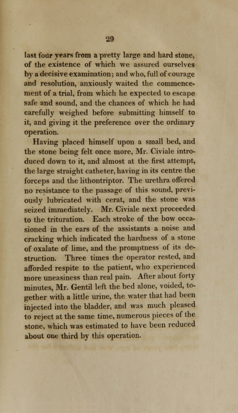 last four years from a pretty large and hard stone, of the existence of which we assured ourselves by a decisive examination; and who, full of courage and resolution, anxiously waited the commence- ment of a trial, from which he expected to escape safe and sound, and the chances of which he had carefully weighed before submitting himself to it, and giving it the preference over the ordinary operation. Having placed himself upon a small bed, and the stone being felt once more, Mr. Civiale intro- duced down to it, and almost at the first attempt, the large straight catheter, having in its centre the forceps and the lithontriptor. The urethra offered no resistance to the passage of this sound, previ- ously lubricated with cerat, and the stone was seized immediately. Mr. Civiale next proceeded to the trituration. Each stroke of the bow occa- sioned in the ears of the assistants a noise and cracking which indicated the hardness of a stone of oxalate of lime, and the promptness of its de- struction. Three times the operator rested, and afforded respite to the patient, who experienced more uneasiness than real pain. After about forty minutes, Mr. Gentil left the bed alone, voided, to- gether with a little urine, the water that had been injected into the bladder, and was much pleased to reject at the same time, numerous pieces of the stone, which was estimated to have been reduced about one third by this operation.