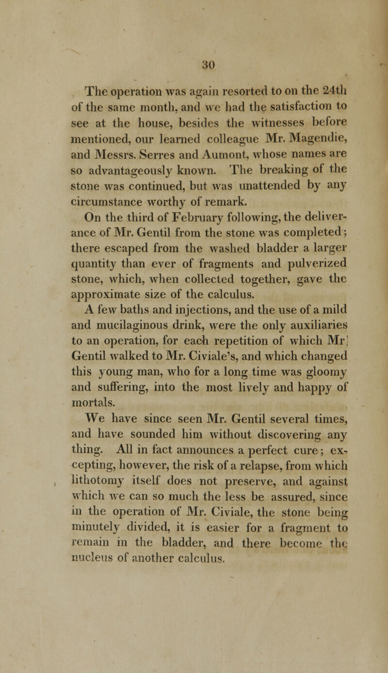 The operation was again resorted to on the 24th of the same month, and we had the satisfaction to see at the house, besides the witnesses before mentioned, our learned colleague Mr. Magendie, and Messrs. Serres and Aumont, whose names are so advantageously known. The breaking of the stone was continued, but was unattended by any circumstance worthy of remark. On the third of February following, the deliver- ance of Mr. Gentil from the stone was completed; there escaped from the washed bladder a larger quantity than ever of fragments and pulverized stone, which, when collected together, gave the approximate size of the calculus. A few baths and injections, and the use of a mild and mucilaginous drink, were the only auxiliaries to an operation, for each repetition of which Mr! Gentil walked to Mr. Civiale's, and which changed this young man, who for a long time was gloomy and suffering, into the most lively and happy of mortals. We have since seen Mr. Gentil several times, and have sounded him without discovering any thing. All in fact announces a perfect cure; ex^ cepting, however, the risk of a relapse, from which lithotomy itself does not preserve, and against which we can so much the less be assured, since in the operation of Mr. Civiale, the stone being minutely divided, it is easier for a fragment to remain in the bladder, and there become the nucleus of another calculus.