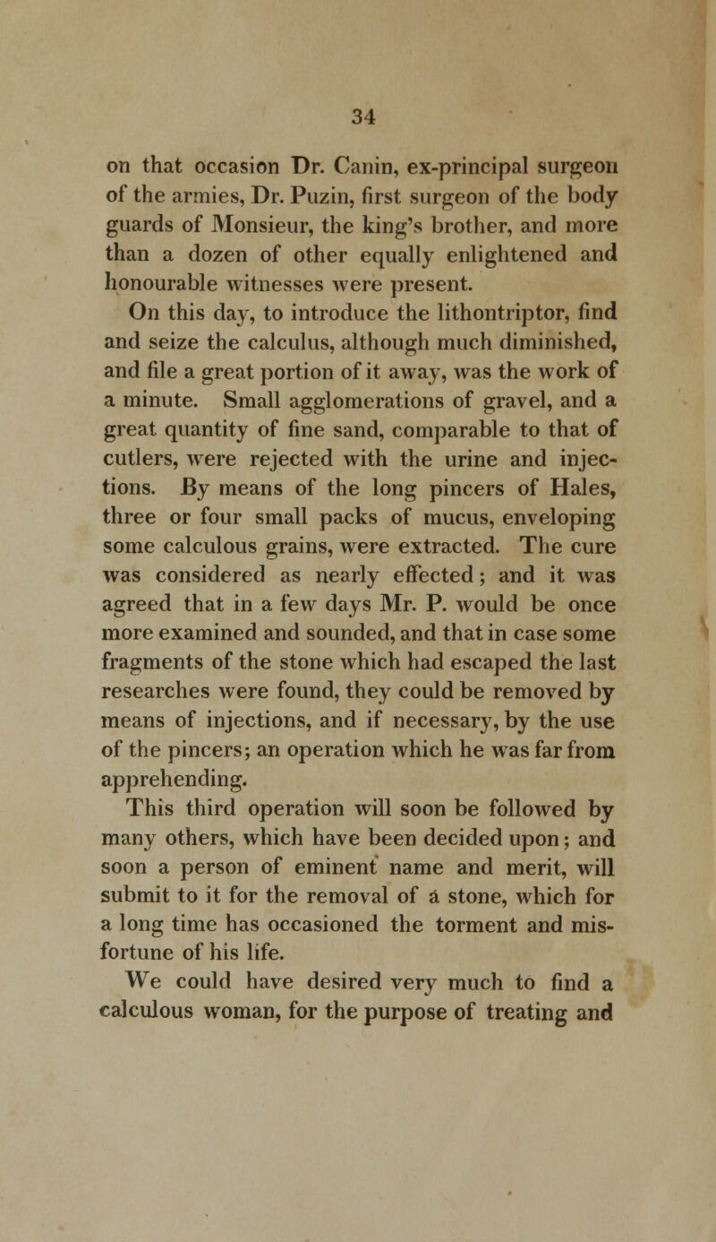 on that occasion Dr. Canin, ex-principal surgeon of the armies, Dr. Puzin, first surgeon of the body guards of Monsieur, the king's brother, and more than a dozen of other equally enlightened and honourable witnesses were present. On this day, to introduce the lithontriptor, find and seize the calculus, although much diminished, and file a great portion of it away, was the work of a minute. Small agglomerations of gravel, and a great quantity of fine sand, comparable to that of cutlers, were rejected with the urine and injec- tions. By means of the long pincers of Hales, three or four small packs of mucus, enveloping some calculous grains, were extracted. The cure was considered as nearly effected; and it was agreed that in a few days Mr. P. would be once more examined and sounded, and that in case some fragments of the stone which had escaped the last researches were found, they could be removed by means of injections, and if necessary, by the use of the pincers; an operation which he was far from apprehending. This third operation will soon be followed by many others, which have been decided upon; and soon a person of eminent name and merit, will submit to it for the removal of a stone, which for a long time has occasioned the torment and mis- fortune of his life. We could have desired very much to find a calculous woman, for the purpose of treating and