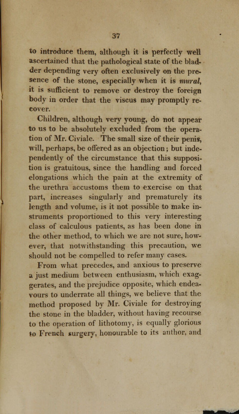 to introduce them, although it is perfectly well ascertained that the pathological state of the blad- der depending very often exclusively on the pre- sence of the stone, especially when it is mural, it is sufficient to remove or destroy the foreign body in order that the viscus may promptly re- cover. Children, although very young, do not appear to us to be absolutely excluded from the opera- tion of Mr. Civiale. The small size of their penis, will, perhaps, be offered as an objection; but inde- pendently of the circumstance that this supposi- tion is gratuitous, since the handling and forced elongations which the pain at the extremity of the urethra accustoms them to exercise on that part, increases singularly and prematurely its length and volume, is it not possible to make in- struments proportioned to this very interesting class of calculous patients, as has been done in the other method, to which we are not sure, how- ever, that notwithstanding this precaution, we should not be compelled to refer many cases. From what precedes, and anxious to preserve a just medium between enthusiasm, which exag- gerates, and the prejudice opposite, which endea- vours to underrate all things, we believe that the method proposed by Mr. Civiale for destroying the stone in the bladder, without having recourse to the operation of lithotomy, is equally glorious to French surgery, honourable to its author, and