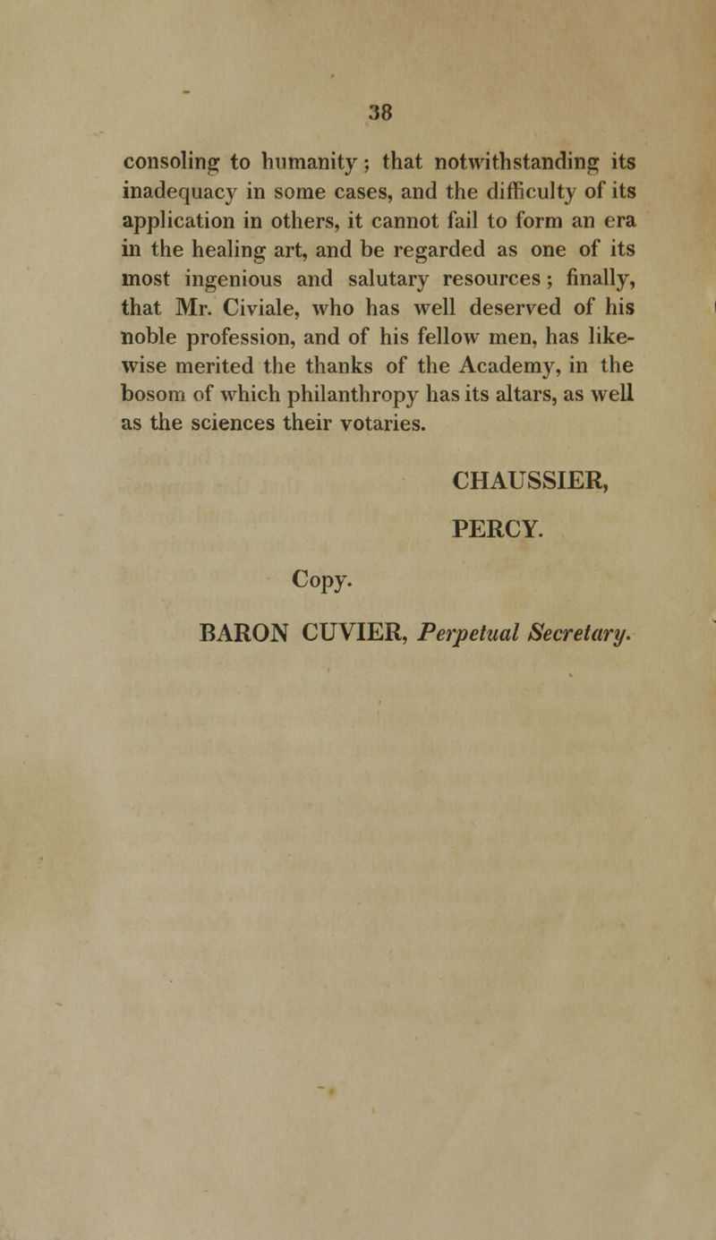 consoling to humanity; that notwithstanding its inadequacy in some cases, and the difficulty of its application in others, it cannot fail to form an era in the healing art, and be regarded as one of its most ingenious and salutary resources; finally, that Mr. Civiale, who has well deserved of his noble profession, and of his fellow men, has like- wise merited the thanks of the Academy, in the bosom of which philanthropy has its altars, as well as the sciences their votaries. CHAUSSIER, PERCY. Copy. BARON CUVIER, Perpetual Secretary.