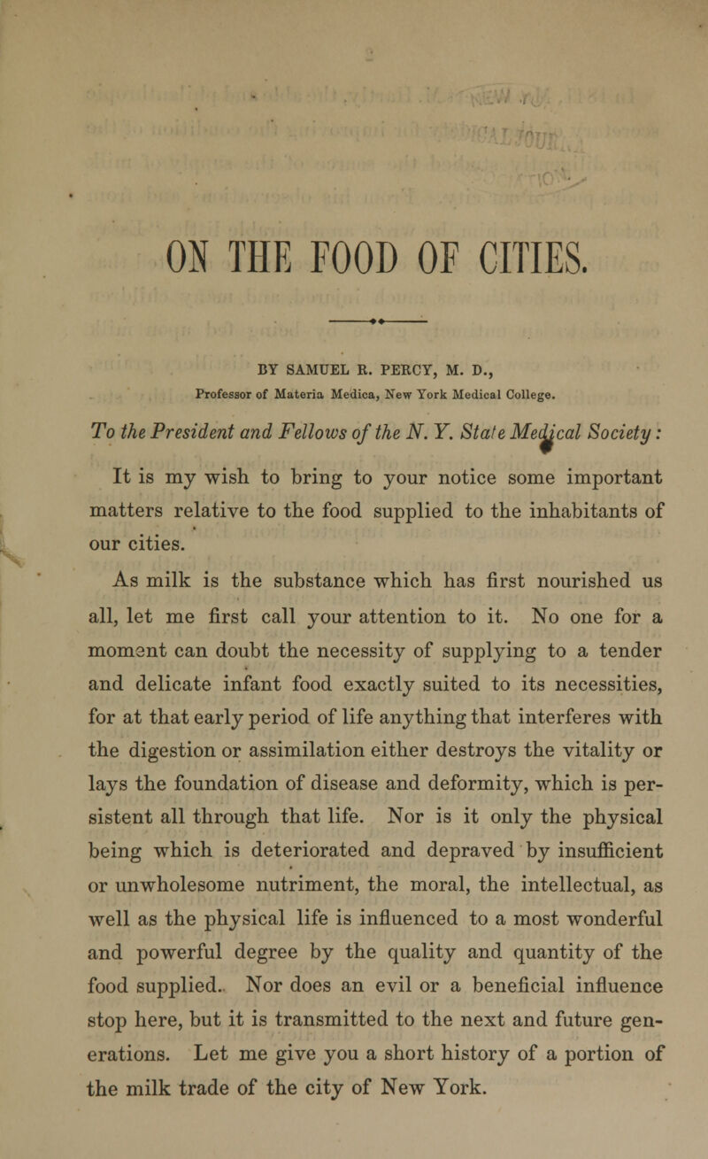 ON THE FOOD OF CITIES. BY SAMUEL R. PERCY, M. D., Professor of Materia Medica, New York Medical College. To the President and Fellows of the N. Y. State Medical Society: It is my wish to bring to your notice some important matters relative to the food supplied to the inhabitants of our cities. As milk is the substance which has first nourished us all, let me first call your attention to it. No one for a moment can doubt the necessity of supplying to a tender and delicate infant food exactly suited to its necessities, for at that early period of life anything that interferes with the digestion or assimilation either destroys the vitality or lays the foundation of disease and deformity, which is per- sistent all through that life. Nor is it only the physical being which is deteriorated and depraved by insufficient or unwholesome nutriment, the moral, the intellectual, as well as the physical life is influenced to a most wonderful and powerful degree by the quality and quantity of the food supplied. Nor does an evil or a beneficial influence stop here, but it is transmitted to the next and future gen- erations. Let me give you a short history of a portion of the milk trade of the city of New York.