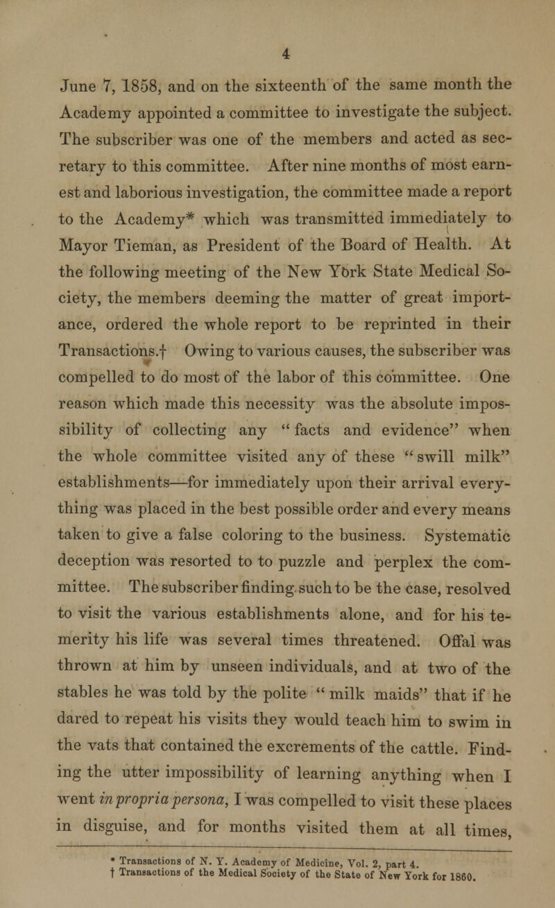 June 7, 1858, and on the sixteenth of the same month the Academy appointed a committee to investigate the subject. The subscriber was one of the members and acted as sec- retary to this committee. After nine months of most earn- est and laborious investigation, the committee made a report to the Academy* which was transmitted immediately to Mayor Tieman, as President of the Board of Health. At the following meeting of the New York State Medical So- ciety, the members deeming the matter of great import- ance, ordered the whole report to be reprinted in their Transactions.! Owing to various causes, the subscriber was compelled to do most of the labor of this committee. One reason which made this necessity was the absolute impos- sibility of collecting any  facts and evidence when the whole committee visited any of these  swill milk establishments—for immediately upon their arrival every- thing was placed in the best possible order and every means taken to give a false coloring to the business. Systematic deception was resorted to to puzzle and perplex the com- mittee. The subscriber finding, such to be the case, resolved to visit the various establishments alone, and for his te- merity his life was several times threatened. Offal was thrown at him by unseen individuals, and at two of the stables he was told by the polite  milk maids that if he dared to repeat his visits they would teach him to swim in the vats that contained the excrements of the cattle. Find- ing the utter impossibility of learning anything when I went in propria persona, I was compelled to visit these places in disguise, and for months visited them at all times, * Transactions of N. Y. Academy of Medicine, Vol. 2, part 4. t Transactions of the Medical Society of the State of New York for 1860.