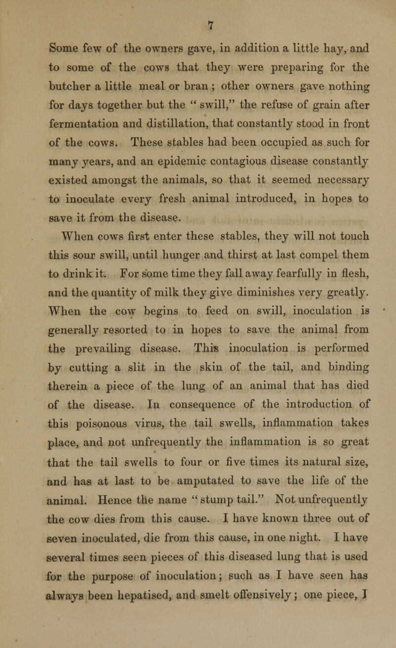 Some few of the owners gave, in addition a little hay, and to some of the cows that they were preparing for the butcher a little meal or bran ; other owners gave nothing for days together but the  swill, the refuse of grain after fermentation and distillation, that constantly stood in front of the cows. These stables had been occupied as such for many years, and an epidemic contagious disease constantly existed amongst the animals, so that it seemed necessary to inoculate every fresh animal introduced, in hopes to save it from the disease. When cows first enter these stables, they will not touch this sour swill, until hunger and thirst at last compel them to drink it. For some time they fall away fearfully in flesh, and the quantity of milk they give diminishes very greatly. When the cow begins to feed on swill, inoculation is generally resorted to in hopes to save the animal from the prevailing disease. This inoculation is performed by cutting a slit in the skin of the tail, and binding therein a piece of the lung of an animal that has died of the disease. In consequence of the introduction of this poisonous virus, the tail swells, inflammation takes place, and not unfrequently the inflammation is so great that the tail swells to four or five times its natural size, and has at last to be amputated to save the life of the animal. Hence the name  stump tail. Not unfrequently the cow dies from this cause. I have known three out of seven inoculated, die from this cause, in one night. I have several times seen pieces of this diseased lung that is used for the purpose of inoculation; such as I have seen has always been hepatised, and smelt offensively; one piece, I