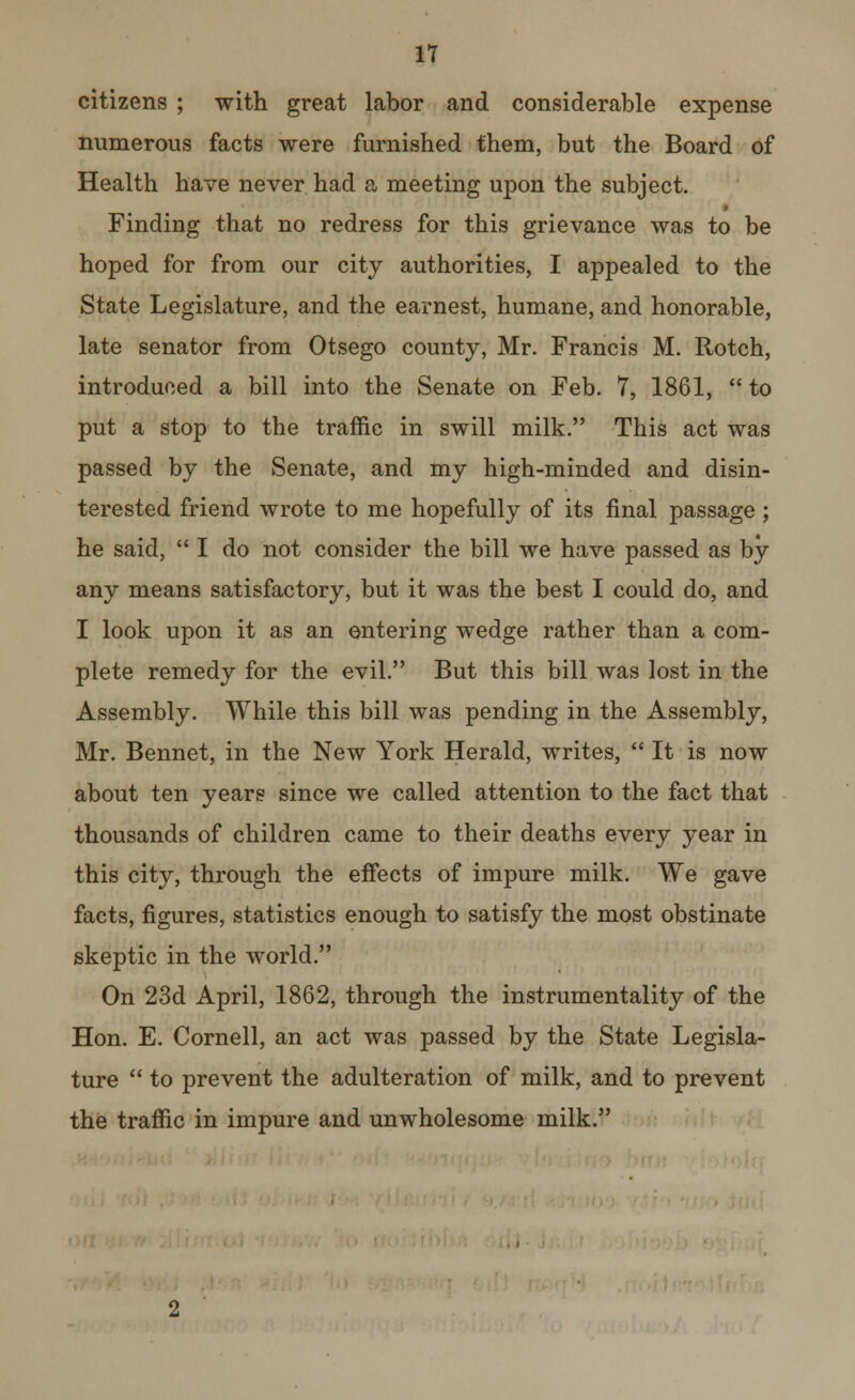 IT citizens ; with great labor and considerable expense numerous facts were furnished them, but the Board of Health have never had a meeting upon the subject. Finding that no redress for this grievance was to be hoped for from our city authorities, I appealed to the State Legislature, and the earnest, humane, and honorable, late senator from Otsego county, Mr. Francis M. Rotch, introduced a bill into the Senate on Feb. 7, 1861,  to put a stop to the traffic in swill milk. This act was passed by the Senate, and my high-minded and disin- terested friend wrote to me hopefully of its final passage; he said,  I do not consider the bill we have passed as by any means satisfactory, but it was the best I could do, and I look upon it as an entering wedge rather than a com- plete remedy for the evil. But this bill was lost in the Assembly. While this bill was pending in the Assembly, Mr. Bennet, in the New York Herald, writes,  It is now about ten years since we called attention to the fact that thousands of children came to their deaths every year in this city, through the effects of impure milk. We gave facts, figures, statistics enough to satisfy the most obstinate skeptic in the world. On 23d April, 1862, through the instrumentality of the Hon. E. Cornell, an act was passed by the State Legisla- ture  to prevent the adulteration of milk, and to prevent the traffic in impure and unwholesome milk.