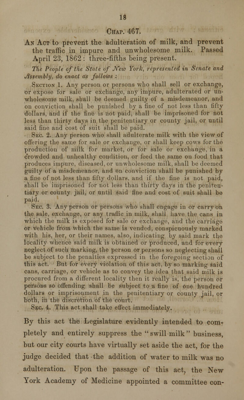 Chap. 467. An Act to prevent the adulteration of milk, and prevent the traffic in impure and unwholesome milk. Passed April 23, 1862 : three-fifths being present. The People of the State of New York, represented in Senate and Assembly, do enact as follows : Section 1. Any person or persons who shall sell or exchange, or expose for sale or exchange, any impure, adulterated or un- wholesome milk, shall be deemed guilty of a misdemeanor, and on conviction shall be punished by a fine of not less than fifty dollars, and if the fine is not paid, shall be imprisoned for not less than thirty days in the penitentiary or county jail, or until said fine and cost of suit shall be paid. Sec 2. Any person who shall adulterate milk with the view of offering the same for sale or exchange, or shall keep cows for the production of milk for market, or for sale or exchauge, in a crowded and unhealthy condition, or feed the same on food that produces impure, diseased, or unwholesome milk, shall be deemed guilty of a misdemeanor, and on conviction shall be punished by a fine of not less than fifty dollars, and if the fine is not paid, shall be imprisoned for not less than thirty days in the peniten- tiary or county jail, or until said fine and cost of suit shall be paid. Sec 3. Any person or persons who shall engage in or carry on the sale, exchange, or any traffic in milk, shall have the cans in which the milk is exposed for sale or exchange, and the carriage or vehicle from which the same is vended, conspicuously marked with his, her, or their names, also, indicating by said mark the locality whence said milk is obtained or produced, and for every neglect of such marking, the person or persons so neglecting shall be subject to the penalties expressed in the foregoing section of this act. But for every violation of this act. by so marking said cans, carriage, or vehicle as to convey the idea that said milk is procured from a different locality then it really is, the person or persons so offending shall be subject to a fine of one hundred dollars or imprisonment in the penitentiary or county jail, or both, in the discretion of the court. Sec 4. This act shall take effect immediately. By this act the Legislature evidently intended to com- pletely and entirely suppress the swill milk business, but our city courts have virtually set aside the act, for the judge decided that the addition of water to milk was no adulteration. Upon the passage of this act, the New York Academy of Medicine appointed a committee con-