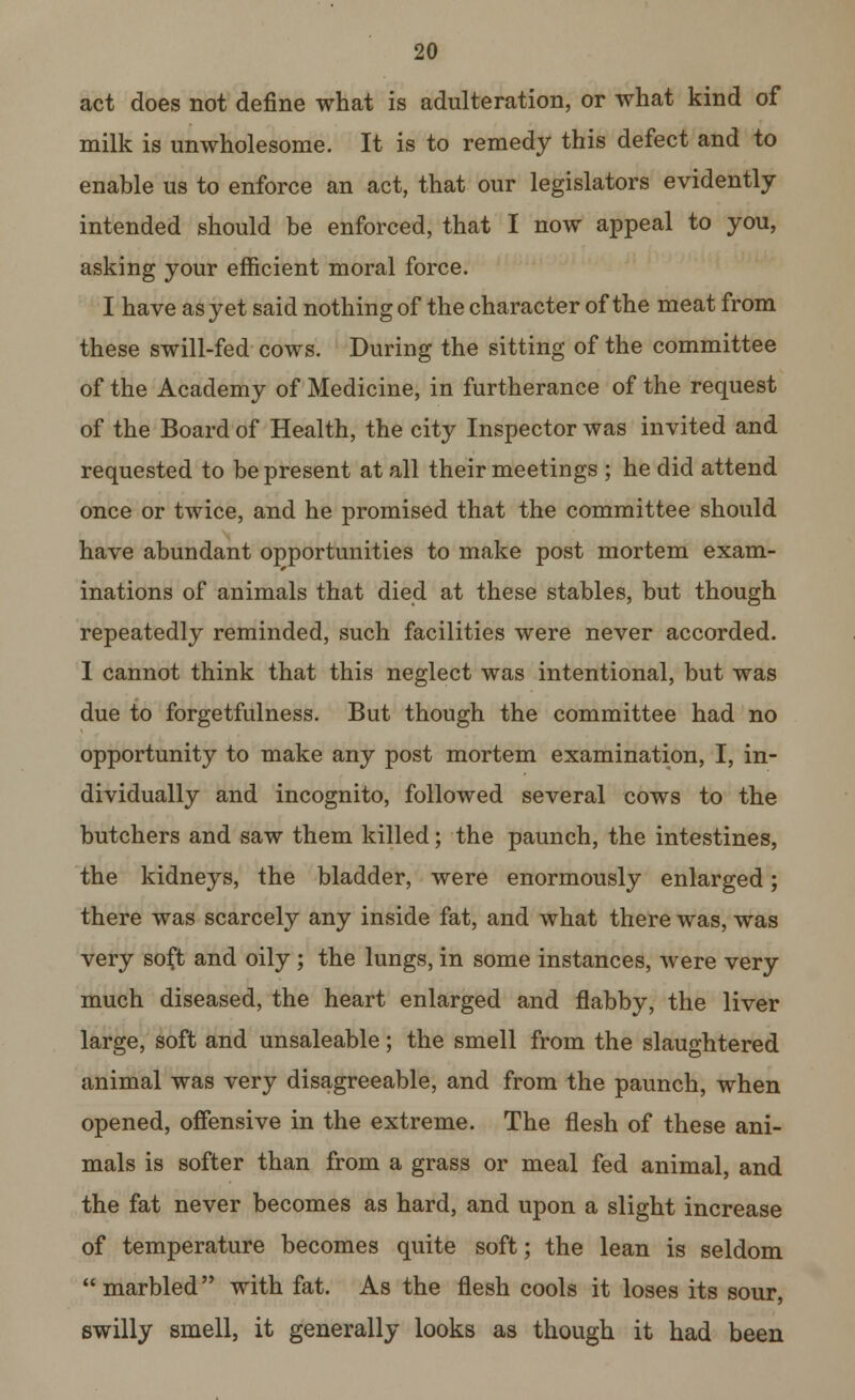 act does not define what is adulteration, or what kind of milk is unwholesome. It is to remedy this defect and to enable us to enforce an act, that our legislators evidently intended should be enforced, that I now appeal to you, asking your efficient moral force. I have as yet said nothing of the character of the meat from these swill-fed cows. During the sitting of the committee of the Academy of Medicine, in furtherance of the request of the Board of Health, the city Inspector was invited and requested to be present at all their meetings ; he did attend once or twice, and he promised that the committee should have abundant opportunities to make post mortem exam- inations of animals that died at these stables, but though repeatedly reminded, such facilities were never accorded. I cannot think that this neglect was intentional, but was due to forgetfulness. But though the committee had no opportunity to make any post mortem examination, I, in- dividually and incognito, followed several cows to the butchers and saw them killed; the paunch, the intestines, the kidneys, the bladder, were enormously enlarged; there was scarcely any inside fat, and what there was, was very soft and oily ; the lungs, in some instances, were very much diseased, the heart enlarged and flabby, the liver large, soft and unsaleable; the smell from the slaughtered animal was very disagreeable, and from the paunch, when opened, offensive in the extreme. The flesh of these ani- mals is softer than from a grass or meal fed animal, and the fat never becomes as hard, and upon a slight increase of temperature becomes quite soft; the lean is seldom marbled with fat. As the flesh cools it loses its sour, swilly smell, it generally looks as though it had been