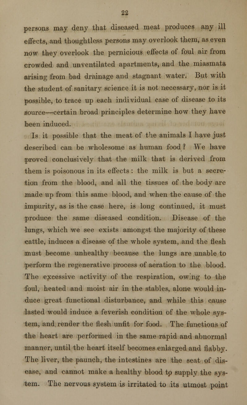 persons may deny that diseased meat produces any ill effects, and thoughtless persons may overlook them, as even now they overlook the pernicious effects of foul air from crowded and unventilated apartments, and the miasmata arising from bad drainage and stagnant water. But with the student of sanitary science it is not necessary, nor is it possible, to trace up each individual case of disease to its source—certain broad principles determine how they have been induced. Is it possible that the meat of the animals I have just described can be wholesome as human food ? We have proved conclusively that the milk that is derived from them is poisonous in its effects : the milk is but a secre- tion from the blood, and all the tissues of the body are made up from this same blood, and when the cause of the impurity, as is the case here, is long continued, it must produce the same diseased condition. Disease of the lungs, which we see exists amongst the majority of these cattle, induces a disease of the whole system, and the flesh must become unhealthy because the lungs are unable to perform the regenerative process of aeration to the blood. The excessive activity of the respiration, owing to the foul, heated and moist air in the stables, alone would in- duce great functional disturbance, and while this cause lasted would induce a feverish condition of the whole sys- tem, and, render the flesh unfit for food. The functions of the heart are performed in the same rapid and abnormal manner, until the heart itself becomes enlarged and flabby. The liver, the paunch, the intestines are the seat of dis- ease, and cannot make a healthy blood to supply the sys- tem. The nervous system is irritated to its utmost point