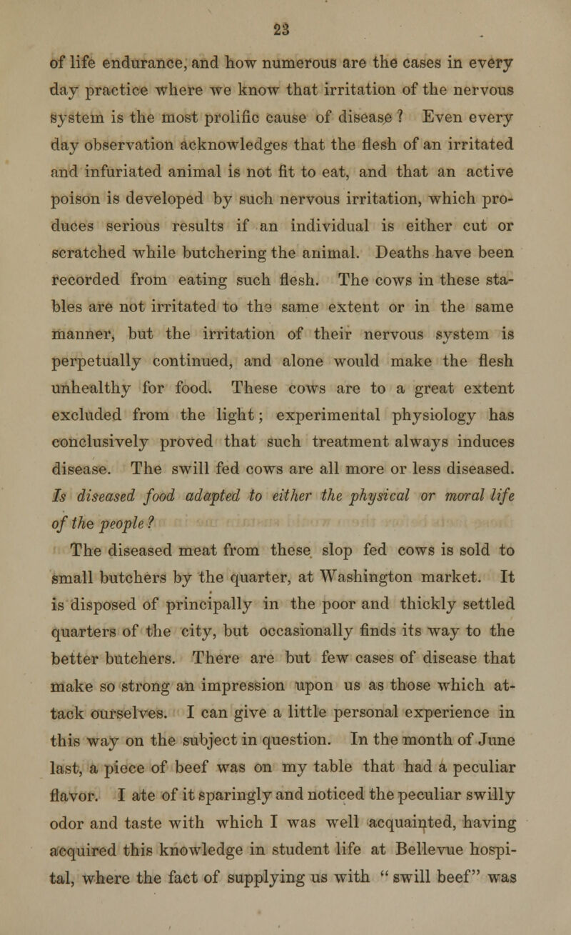 of life endurance, and how numerous are the cases in every day practice where we know that irritation of the nervous system is the most prolific cause of disease 1 Even every day observation acknowledges that the flesh of an irritated and infuriated animal is not fit to eat, and that an active poison is developed by such nervous irritation, which pro- duces serious results if an individual is either cut or scratched while butchering the animal. Deaths have been recorded from eating such flesh. The cows in these sta- bles are not irritated to the same extent or in the same manner, but the irritation of their nervous system is perpetually continued, and alone would make the flesh unhealthy for food. These cows are to a great extent excluded from the light; experimental physiology has conclusively proved that such treatment always induces disease. The swill fed cows are all more or less diseased. Is diseased food adapted to either the physical or moral life of the people ? The diseased meat from these slop fed cows is sold to small butchers by the quarter, at Washington market. It is disposed of principally in the poor and thickly settled quarters of the city, but occasionally finds its way to the better butchers. There are but few cases of disease that make so strong an impression upon us as those which at- tack ourselves. I can give a little personal experience in this way on the subject in question. In the month of June last, a piece of beef was on my table that had a peculiar flavor. I ate of it sparingly and noticed the peculiar swilly odor and taste with which I was well acquainted, having acquired this knowledge in student life at Bellevue hospi- tal, where the fact of supplying us with  swill beef was
