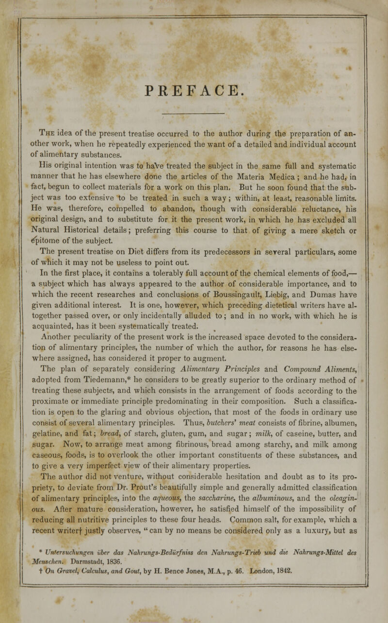 PREFACE. The idea of the present treatise occurred to the author during the preparation of an- other work, when he repeatedly experienced the want of a detailed and individual account of alimentary substances. His original intention was to have treated the subject in the same full and systematic manner that he has elsewhere done the articles of the Materia Medica ; and he had, in fact, begun to collect materials for a work on this plan. But he soon found that the sub- ject was too extensive to be treated in such a way; within, at least, reasonable limits. He was, therefore, compelled to abandon, though with considerable reluctance, his original design, and to substitute for it the present work, in which he has excluded all Natural Historical details; preferring this course to that of giving a mere sketch or epitome of the subject. The present treatise on Diet differs from its predecessors in several particulars, some of which it may not be useless to point out. In the first place, it contains a tolerably full account of the chemical elements of food,— a subject which has always appeared to the author of considerable importance, and to which the recent researches and conclusions of Boussingault, Liebig, and Dumas have given additional interest It is one, however, which preceding dietetical writers have al- together passed over, or only incidentally alluded to; and in no work, with which he is acquainted, has it been systematically treated. Another peculiarity of the present work is the increased space devoted to the considera- tion of alimentary principles, the number of which the author, for reasons he has else- where assigned, has considered it proper to augment. The plan of separately considering Alimentary Principles and Compound Aliments, adopted from Tiedemann,* he considers to be greatly superior to the ordinary method of treating these subjects, and which consists in the arrangement of foods according to the proximate or immediate principle predominating in their composition. Such a classifica- tion is open to the glaring and obvious objection, that most of the foods in ordinary use consist of several alimentary principles. Thus, butchers' meat consists of fibrine, albumen, gelatine, and fat; bread, of starch, gluten, gum, and sugar; milk, of caseine, butter, and sugar. Now, to arrange meat among fibrinous, bread among starchy, and milk among caseous, foods, is to overlook the other important constituents of these substances, and to give a very imperfect view of their alimentary properties. The author did not venture, without considerable hesitation and doubt as to its pro- priety, to deviate from Dr. Prout's beautifully simple and generally admitted classification of alimentary principles, into the aqueous, the saccharine, the albuminous, and the oleagin- ous. After mature consideration, however, he satisfied himself of the impossibility of reducing all nutritive principles to these four heads. Common salt, for example, which a recent writerf justly observes,  can by no means be considered only as a luxury, but as * Unfersuchungen iiber das Nahrungs-BediirfnUs den Nahrungs-Trieb und die Nahrungs-Mitlel des Menschen. Darmstadt, 1836.