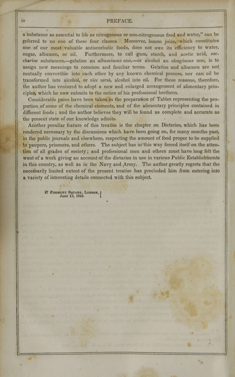 a substance as essential to life as nitrogenous or non-nitrogenous food and water, can be referred to no one of these four classes. Moreover, lemon juice, which constitutes one of our most valuable antiscorbutic foods, does not owe its efficiency to water, sugar, albumen, or oil. Furthermore, to call gum, starch, and acetic acid, sac- charine substances,—gelatine an albuminous one,—or alcohol an oleaginous one, is to assign new meanings to common and familiar terms. Gelatine and albumen are not mutually convertible into each other by any known chemical process, nor can oil be transformed into alcohol, or vice versa, alcohol into oil. For these reasons, therefore, the author has ventured to adopt a new and enlarged arrangement of alimentary prin- ciples, which he now submits to the notice of his professional brethren. Considerable pains have been taken in the preparation of Tables representing the pro- portion of some of the chemical elements, and of the alimentary principles contained in different foods ; and the author believes they will be found as complete and accurate as the present state of our knowledge admits. Another peculiar feature of this treatise is the chapter on Dietaries, which has been rendered necessary by the discussions which have been going on, for many months past, in the public journals and elsewhere, respecting the amount of food proper to be supplied to paupers, prisoners, and others. The subject has in this way forced itself on the atten- tion of all grades of society; and professional men and others must have long felt the want of a work giving an account of the dietaries in use in various Public Establishments in this country, as well as in the Navy and Army. The author greatly regrets that the necessarily limited extent of the present treatise has precluded him from entering into a variety of interesting details connected with this subject. 47 Finsbury Square, London, i