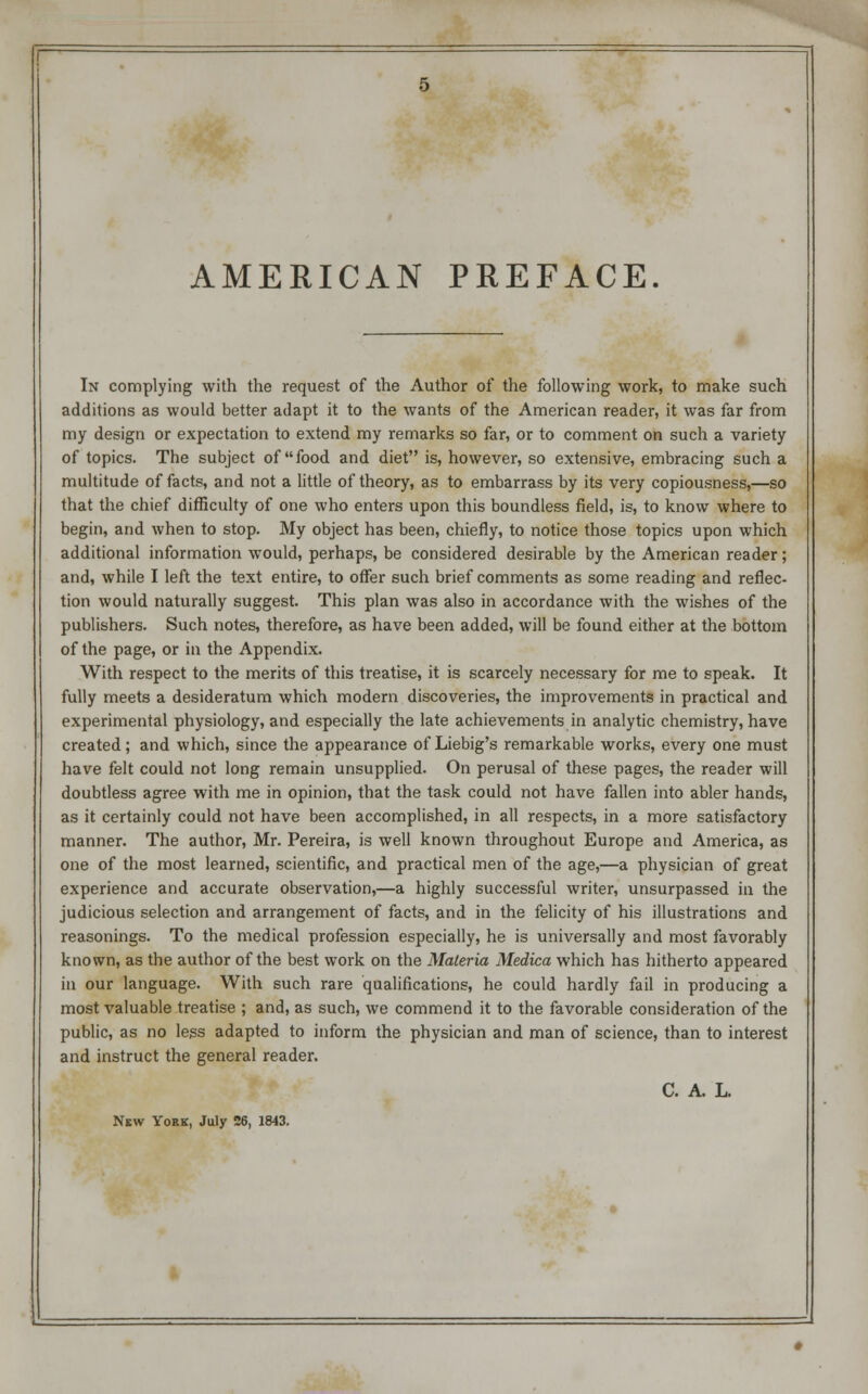 AMERICAN PREFACE. In complying with the request of the Author of the following work, to make such additions as would better adapt it to the wants of the American reader, it was far from my design or expectation to extend my remarks so far, or to comment on such a variety of topics. The subject of food and diet is, however, so extensive, embracing such a multitude of facts, and not a little of theory, as to embarrass by its very copiousness,—so that the chief difficulty of one who enters upon this boundless field, is, to know where to begin, and when to stop. My object has been, chiefly, to notice those topics upon which additional information would, perhaps, be considered desirable by the American reader; and, while I left the text entire, to offer such brief comments as some reading and reflec- tion would naturally suggest. This plan was also in accordance with the wishes of the publishers. Such notes, therefore, as have been added, will be found either at the bottom of the page, or in the Appendix. With respect to the merits of this treatise, it is scarcely necessary for me to speak. It fully meets a desideratum which modern discoveries, the improvements in practical and experimental physiology, and especially the late achievements in analytic chemistry, have created; and which, since the appearance of Liebig's remarkable works, every one must have felt could not long remain unsupplied. On perusal of these pages, the reader will doubtless agree with me in opinion, that the task could not have fallen into abler hands, as it certainly could not have been accomplished, in all respects, in a more satisfactory manner. The author, Mr. Pereira, is well known throughout Europe and America, as one of the most learned, scientific, and practical men of the age,—a physician of great experience and accurate observation,—a highly successful writer, unsurpassed in the judicious selection and arrangement of facts, and in the felicity of his illustrations and reasonings. To the medical profession especially, he is universally and most favorably known, as the author of the best work on the Materia Medica which has hitherto appeared in our language. With such rare qualifications, he could hardly fail in producing a most valuable treatise ; and, as such, we commend it to the favorable consideration of the public, as no legs adapted to inform the physician and man of science, than to interest and instruct the general reader. C. A. L. New York, July 26, 1843.