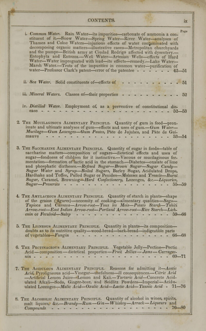 Page i. Common Water. Rain Water—its impurities—carbonate of ammonia a con- stituent of it.—Snow Water—Spring Water—River Water—analyses of Thames and Colne Waters—injurious effects of water contaminated with decomposing organic matters—illustrative cases—Metropolitan churchyards and the pumps—British army at Ciudad Rodrigo affected with dysentery.— Entophyta and Entozoa.—Well Water—Artesian Wells—effects of Hard Water—Water impregnated with lead—its effects—remedy.—Lake Water— Marsh Water.—Tests of the impurities in common water—purification of water—Professor Clark's patent—error of the patentee 42—51 ii. Sea Water. Solid constituents of—effects of 51 iiL Mineral Waters. Classes of—their properties 52 iv. Distilled Water. Employment of, as a preventive of constitutional dis- ease 52—53 2. The Mucilaginous Alimentary Principle. Quantity of gum in food—prox- imate and ultimate analyses of gum—effects and uses of gum.—Gum Water— Mucilage—Gum Lozenges—Gum Pastes, Pate de Jujubes, and Pate de Gui- mauve 53—54 3. The Saccharine Alimentary Principle. Quantity of sugar in foods—table of saccharine matters—composition of sugars—dietetical effects and uses of sugar—fondness of children for it instinctive.—Viscous or mucilaginous fer- mentation—formation of lactic acid in the stomach.—Diabetes—oxalate of lime and phosphatic diatheses.—Refined Sugar—Brown Sugar—Sugar Candy— Sugar Water and Syrup—Boiled Sugars, Barley Sugar, Acidulated Drops, Hardbake and Toffee, Pulled Sugar or Penides—Molasses and Treacle—Burnt Sugar, Caramel, Browning—Hard Confectionery, Lozenges, &c.—Liquorice, Sugar—Preserves 55—59 4. The Amylaceous Alimentary Principle. Quantity of starch in plants—shape of the grains (figures)—necessity of cooking—alimentary qualities—Sago— Tapioca and Cassava—Arrow-root—Tous les Mois—Potato Starch—Tahiti Arrow-root—East Indian Arrow-root—Portland Arrow-root—Rice Starch—Lich- enin or Feculoid—Salep 59—66 5. The Ligneous Alimentary Principle. Quantity in plants—its composition— doubts as to its nutritive quality—wood-bread—bark-bread—indigestible parts of vegetables—Fungin 66—68 6. The Pectinaceous Alimentary Principle. Vegetable Jelly—Pectine—Pectic Acid — composition — dietetical properties—Fruit Jellies—Jams— Carragee- nin 69—71 7. The Acidulous Alimentary Principle. Reasons for admitting it—Acetic Acid, Pyroligneous acid—Vinegar—usefulness—ill consequences.—Citric Acid —Artificial Lemon Juice—Lemon and Kali.—Tartaric Acid—Concrete Acid- ulated Alkali—Soda, Ginger-beer, and Seidlitz Powders—Imperial—Acidu- ulated Lozenges—Malic Acid—Oxalic Acid—Lactic Acid—Tannic Acid - 71—76 8. The Alcoholic Alimentary Principle. Quantity of alcohol in wines, spirits, malt liquors, &c.—Brandy—Rum—Gin—Whiskey—Arrack—Liqueurs and Compounds ----------- 76—80